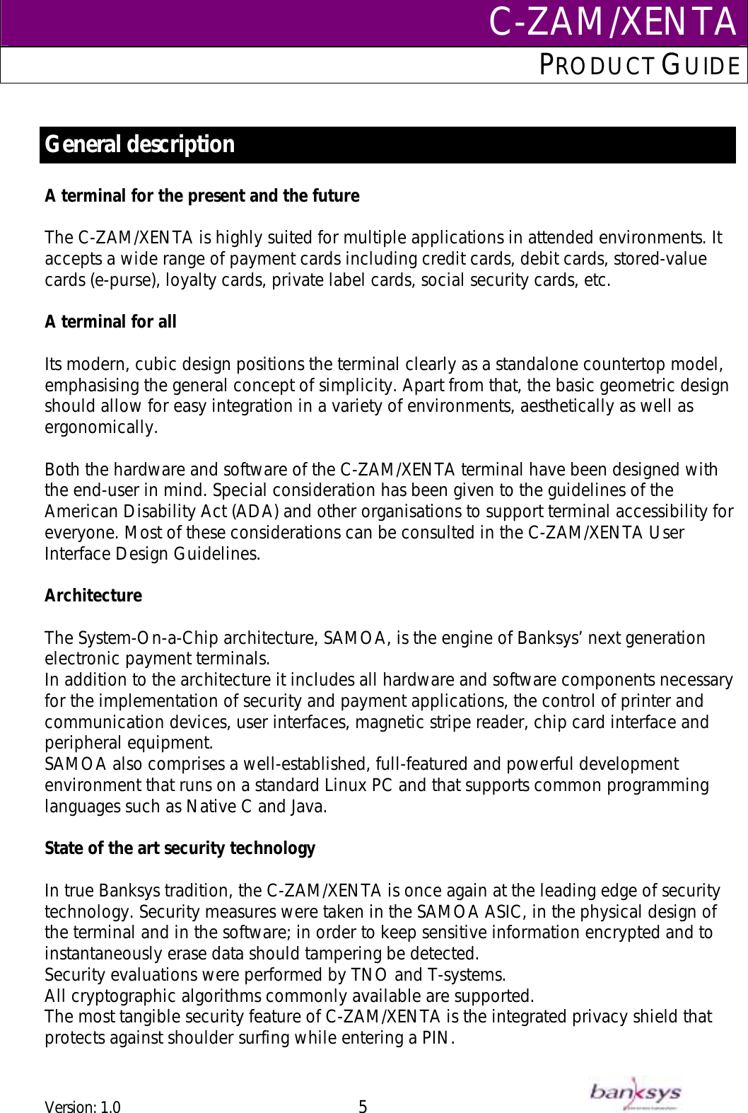 C-ZAM/XENTAPRODUCT GUIDE   General description  A terminal for the present and the future  The C-ZAM/XENTA is highly suited for multiple applications in attended environments. It accepts a wide range of payment cards including credit cards, debit cards, stored-value cards (e-purse), loyalty cards, private label cards, social security cards, etc.  A terminal for all  Its modern, cubic design positions the terminal clearly as a standalone countertop model, emphasising the general concept of simplicity. Apart from that, the basic geometric design should allow for easy integration in a variety of environments, aesthetically as well as ergonomically.   Both the hardware and software of the C-ZAM/XENTA terminal have been designed with the end-user in mind. Special consideration has been given to the guidelines of the American Disability Act (ADA) and other organisations to support terminal accessibility for everyone. Most of these considerations can be consulted in the C-ZAM/XENTA User Interface Design Guidelines.  Architecture  The System-On-a-Chip architecture, SAMOA, is the engine of Banksys’ next generation electronic payment terminals.  In addition to the architecture it includes all hardware and software components necessary for the implementation of security and payment applications, the control of printer and communication devices, user interfaces, magnetic stripe reader, chip card interface and peripheral equipment.  SAMOA also comprises a well-established, full-featured and powerful development environment that runs on a standard Linux PC and that supports common programming languages such as Native C and Java.  State of the art security technology  In true Banksys tradition, the C-ZAM/XENTA is once again at the leading edge of security technology. Security measures were taken in the SAMOA ASIC, in the physical design of the terminal and in the software; in order to keep sensitive information encrypted and to instantaneously erase data should tampering be detected.  Security evaluations were performed by TNO and T-systems. All cryptographic algorithms commonly available are supported. The most tangible security feature of C-ZAM/XENTA is the integrated privacy shield that protects against shoulder surfing while entering a PIN.  Version: 1.0 5      