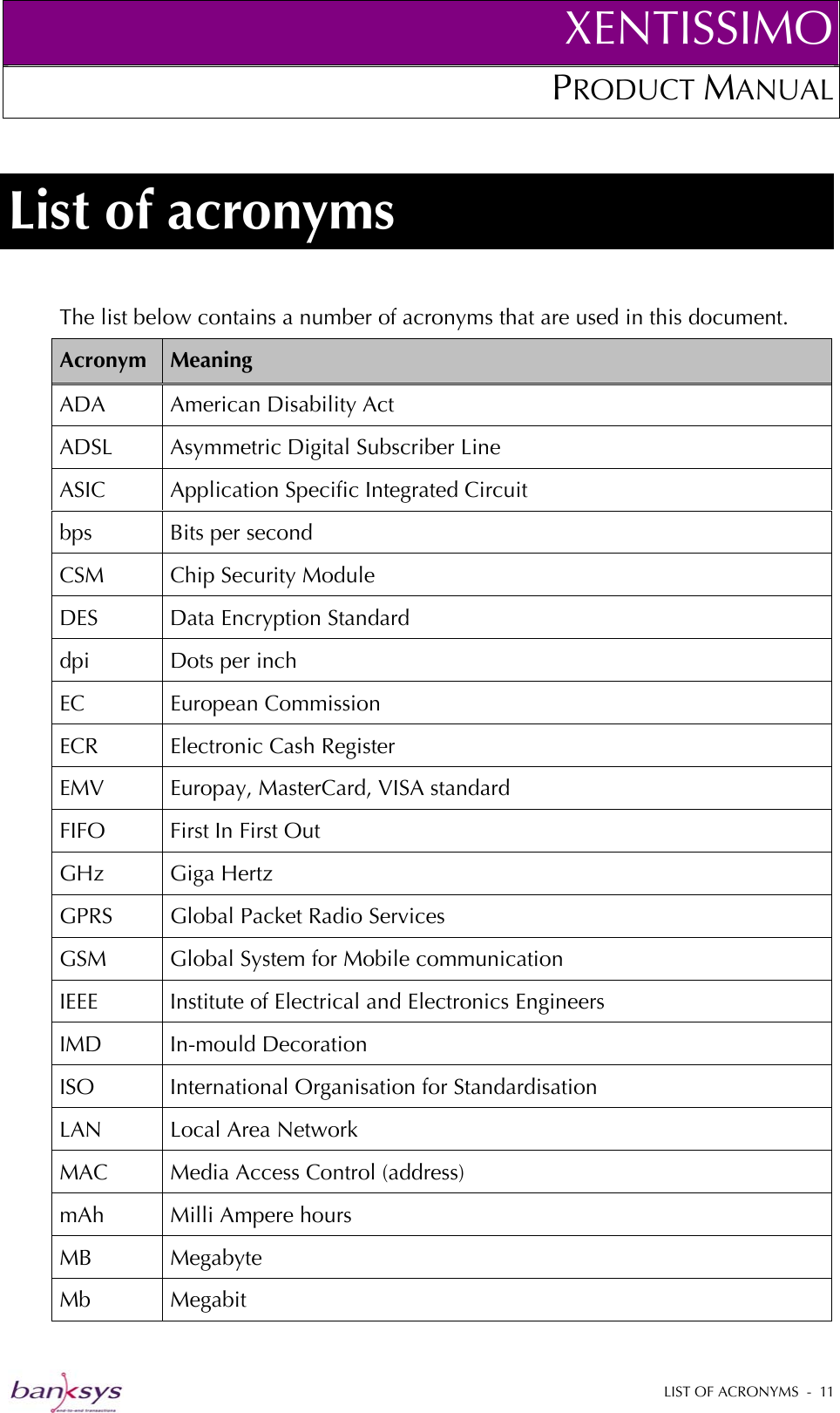 XENTISSIMOPRODUCT MANUAL  List of acronyms The list below contains a number of acronyms that are used in this document. Acronym  Meaning ADA American Disability Act ADSL  Asymmetric Digital Subscriber Line ASIC  Application Specific Integrated Circuit bps  Bits per second CSM  Chip Security Module DES  Data Encryption Standard dpi  Dots per inch EC European Commission ECR Electronic Cash Register EMV  Europay, MasterCard, VISA standard FIFO  First In First Out GHz Giga Hertz GPRS  Global Packet Radio Services GSM  Global System for Mobile communication IEEE Institute of Electrical and Electronics Engineers IMD In-mould Decoration ISO  International Organisation for Standardisation LAN Local Area Network MAC  Media Access Control (address) mAh  Milli Ampere hours MB Megabyte Mb Megabit  LIST OF ACRONYMS  -  11  