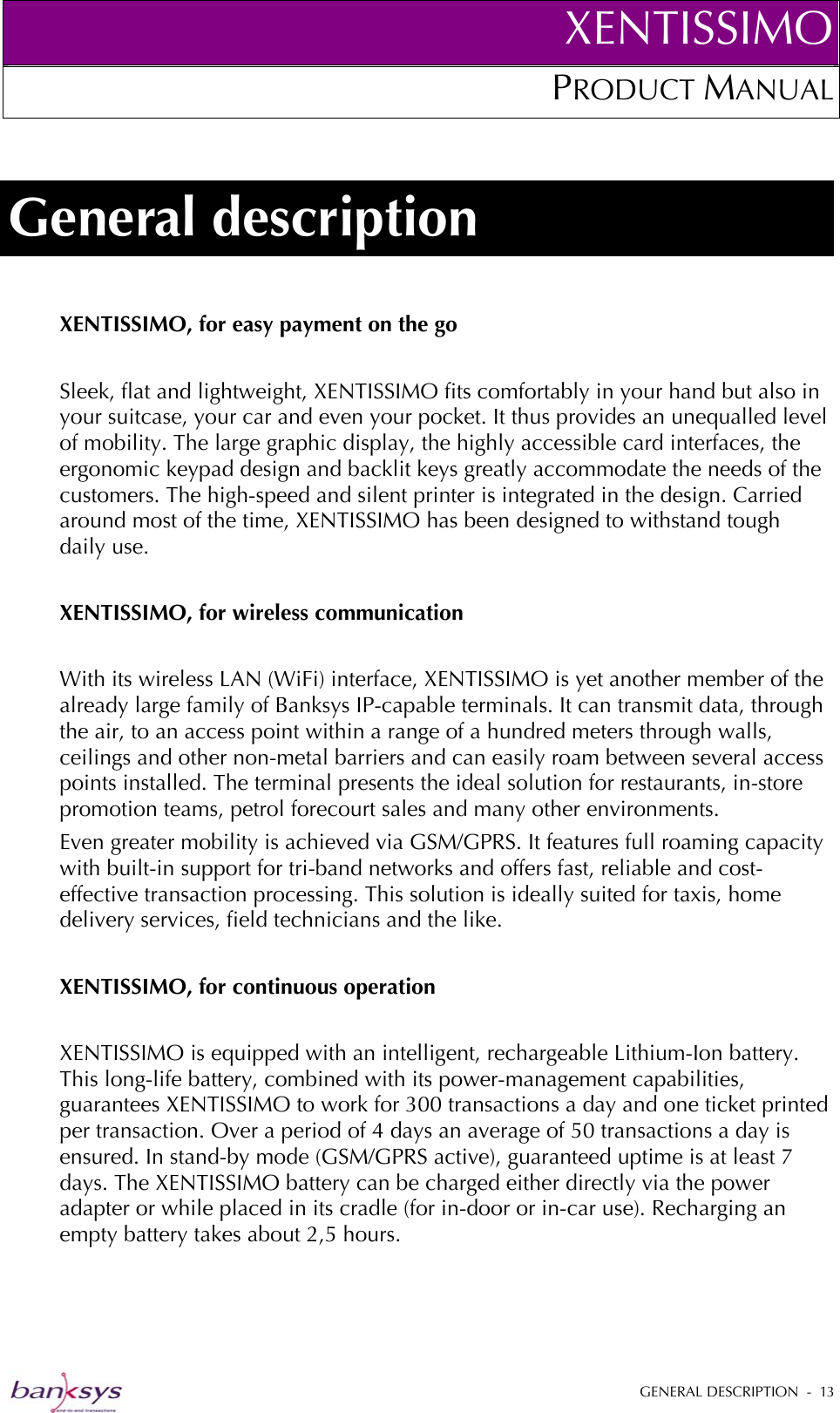 XENTISSIMOPRODUCT MANUAL  General description XENTISSIMO, for easy payment on the go  Sleek, flat and lightweight, XENTISSIMO fits comfortably in your hand but also in your suitcase, your car and even your pocket. It thus provides an unequalled level of mobility. The large graphic display, the highly accessible card interfaces, the ergonomic keypad design and backlit keys greatly accommodate the needs of the customers. The high-speed and silent printer is integrated in the design. Carried around most of the time, XENTISSIMO has been designed to withstand tough daily use.  XENTISSIMO, for wireless communication   With its wireless LAN (WiFi) interface, XENTISSIMO is yet another member of the already large family of Banksys IP-capable terminals. It can transmit data, through the air, to an access point within a range of a hundred meters through walls, ceilings and other non-metal barriers and can easily roam between several access points installed. The terminal presents the ideal solution for restaurants, in-store promotion teams, petrol forecourt sales and many other environments. Even greater mobility is achieved via GSM/GPRS. It features full roaming capacity with built-in support for tri-band networks and offers fast, reliable and cost-effective transaction processing. This solution is ideally suited for taxis, home delivery services, field technicians and the like.  XENTISSIMO, for continuous operation  XENTISSIMO is equipped with an intelligent, rechargeable Lithium-Ion battery. This long-life battery, combined with its power-management capabilities, guarantees XENTISSIMO to work for 300 transactions a day and one ticket printed per transaction. Over a period of 4 days an average of 50 transactions a day is ensured. In stand-by mode (GSM/GPRS active), guaranteed uptime is at least 7 days. The XENTISSIMO battery can be charged either directly via the power adapter or while placed in its cradle (for in-door or in-car use). Recharging an empty battery takes about 2,5 hours.    GENERAL DESCRIPTION  -  13  
