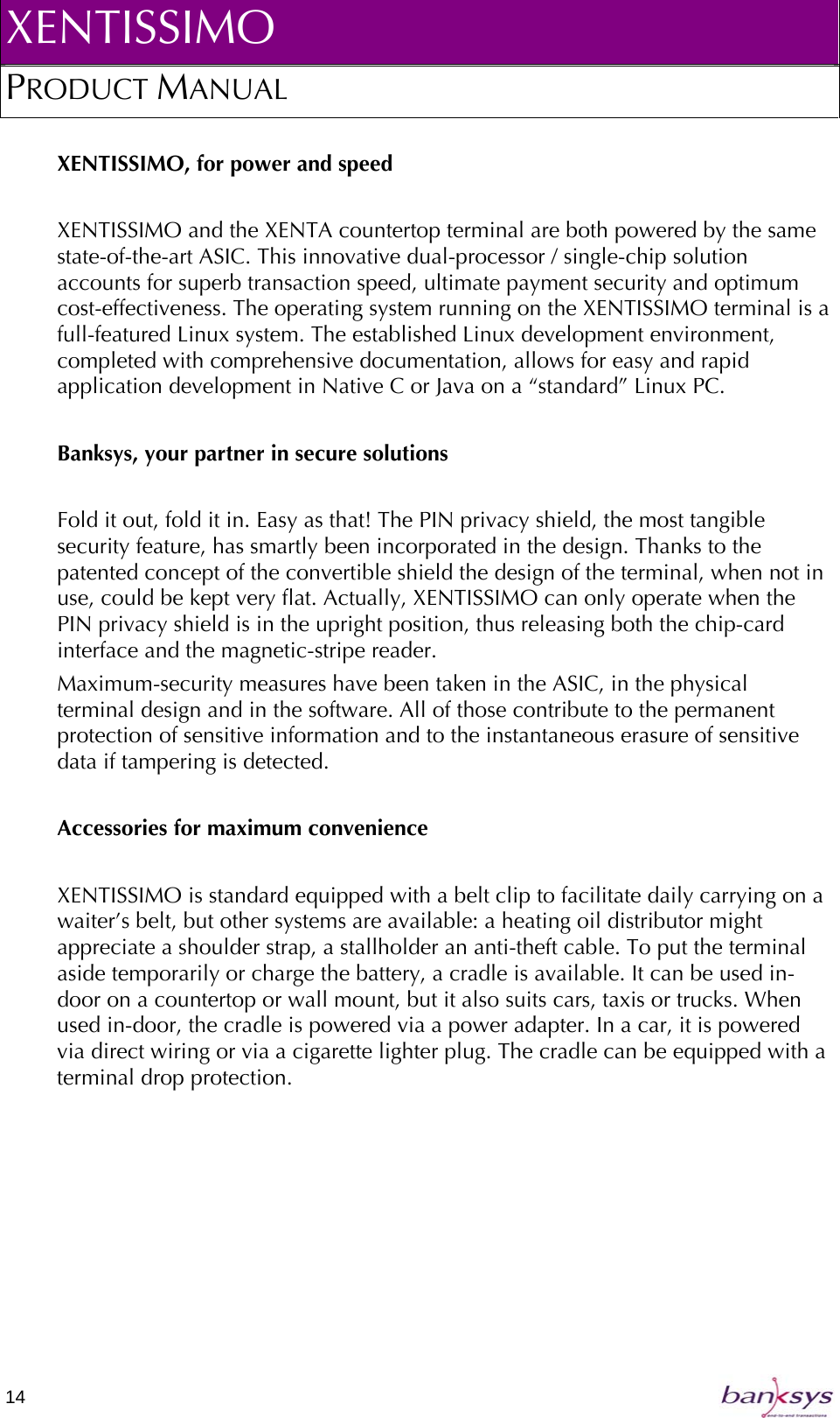 XENTISSIMO PRODUCT MANUAL  XENTISSIMO, for power and speed  XENTISSIMO and the XENTA countertop terminal are both powered by the same state-of-the-art ASIC. This innovative dual-processor / single-chip solution accounts for superb transaction speed, ultimate payment security and optimum cost-effectiveness. The operating system running on the XENTISSIMO terminal is a full-featured Linux system. The established Linux development environment, completed with comprehensive documentation, allows for easy and rapid application development in Native C or Java on a “standard” Linux PC.  Banksys, your partner in secure solutions   Fold it out, fold it in. Easy as that! The PIN privacy shield, the most tangible security feature, has smartly been incorporated in the design. Thanks to the patented concept of the convertible shield the design of the terminal, when not in use, could be kept very flat. Actually, XENTISSIMO can only operate when the PIN privacy shield is in the upright position, thus releasing both the chip-card interface and the magnetic-stripe reader. Maximum-security measures have been taken in the ASIC, in the physical terminal design and in the software. All of those contribute to the permanent protection of sensitive information and to the instantaneous erasure of sensitive data if tampering is detected.   Accessories for maximum convenience  XENTISSIMO is standard equipped with a belt clip to facilitate daily carrying on a waiter’s belt, but other systems are available: a heating oil distributor might appreciate a shoulder strap, a stallholder an anti-theft cable. To put the terminal aside temporarily or charge the battery, a cradle is available. It can be used in-door on a countertop or wall mount, but it also suits cars, taxis or trucks. When used in-door, the cradle is powered via a power adapter. In a car, it is powered via direct wiring or via a cigarette lighter plug. The cradle can be equipped with a terminal drop protection. 14   