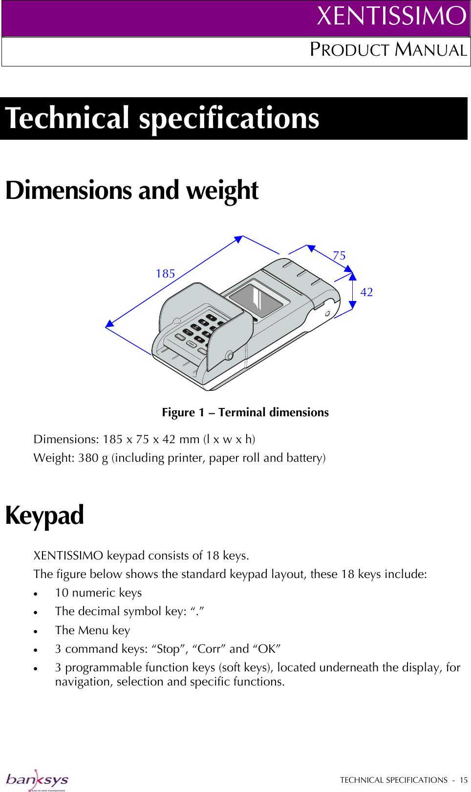 XENTISSIMOPRODUCT MANUAL  Technical specifications Dimensions and weight   Figure 1 – Terminal dimensions 75 185 42 Dimensions: 185 x 75 x 42 mm (l x w x h) Weight: 380 g (including printer, paper roll and battery) Keypad XENTISSIMO keypad consists of 18 keys.  The figure below shows the standard keypad layout, these 18 keys include: •  10 numeric keys  •  The decimal symbol key: “.” •  The Menu key  •  3 command keys: “Stop”, “Corr” and “OK”  •  3 programmable function keys (soft keys), located underneath the display, for navigation, selection and specific functions.  TECHNICAL SPECIFICATIONS  -  15  