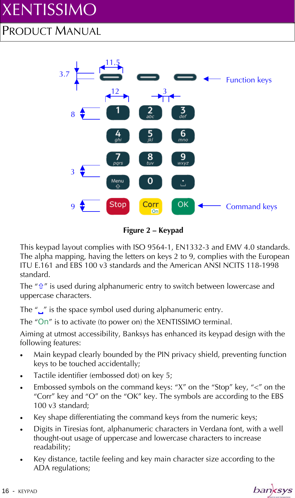 XENTISSIMO PRODUCT MANUAL  16  -  KEYPAD     Figure 2 – Keypad 3,7 11,5 3 12 8 3 9 Function keys Command keys This keypad layout complies with ISO 9564-1, EN1332-3 and EMV 4.0 standards. The alpha mapping, having the letters on keys 2 to 9, complies with the European ITU E.161 and EBS 100 v3 standards and the American ANSI NCITS 118-1998 standard.  The “×” is used during alphanumeric entry to switch between lowercase and uppercase characters. The “9” is the space symbol used during alphanumeric entry. The “On” is to activate (to power on) the XENTISSIMO terminal. Aiming at utmost accessibility, Banksys has enhanced its keypad design with the following features: •  Main keypad clearly bounded by the PIN privacy shield, preventing function keys to be touched accidentally; •  Tactile identifier (embossed dot) on key 5; •  Embossed symbols on the command keys: “X” on the “Stop” key, “&lt;” on the “Corr” key and “O” on the “OK” key. The symbols are according to the EBS 100 v3 standard; •  Key shape differentiating the command keys from the numeric keys; •  Digits in Tiresias font, alphanumeric characters in Verdana font, with a well thought-out usage of uppercase and lowercase characters to increase readability; •  Key distance, tactile feeling and key main character size according to the ADA regulations; 