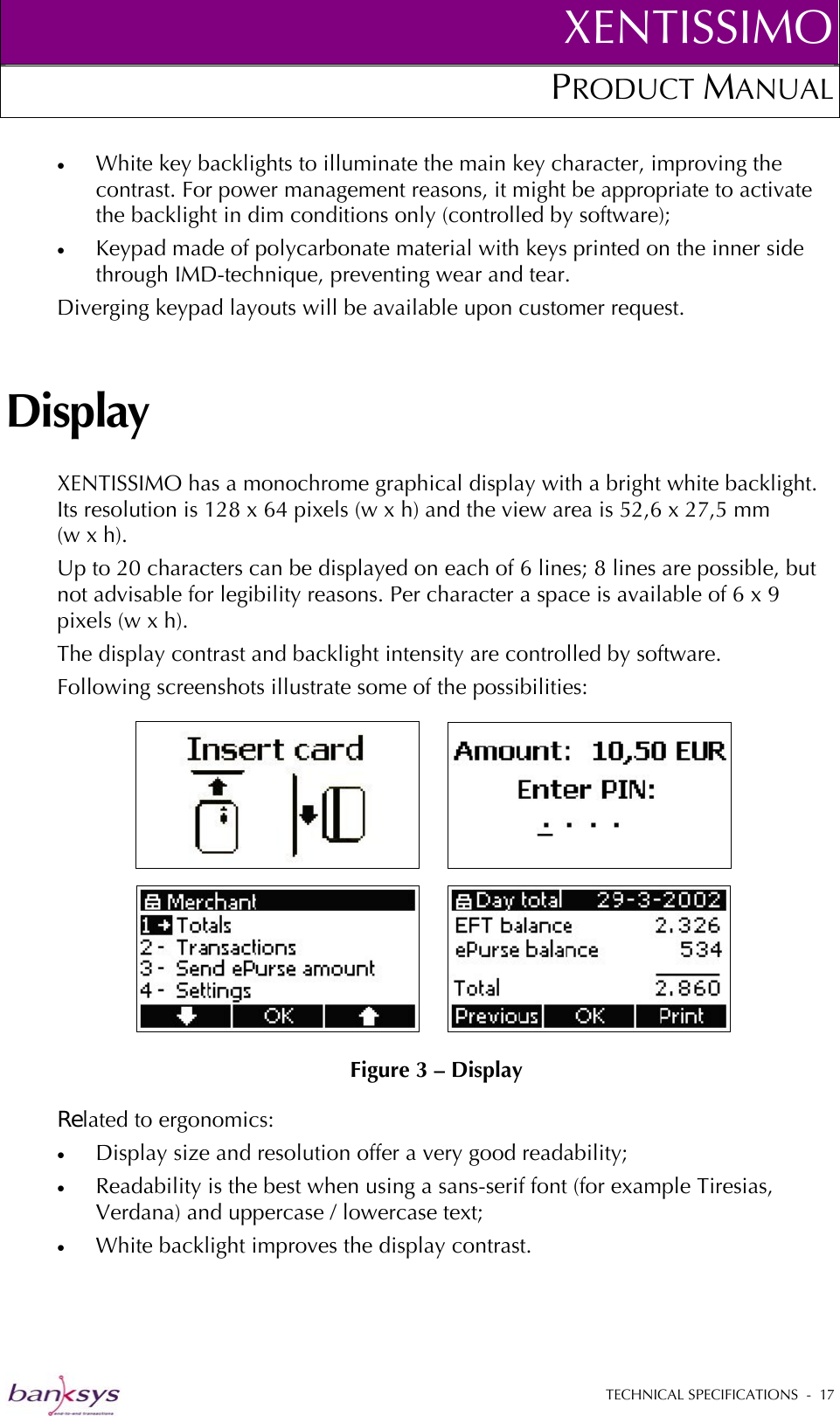 XENTISSIMOPRODUCT MANUAL  •  White key backlights to illuminate the main key character, improving the contrast. For power management reasons, it might be appropriate to activate the backlight in dim conditions only (controlled by software); •  Keypad made of polycarbonate material with keys printed on the inner side through IMD-technique, preventing wear and tear.  Diverging keypad layouts will be available upon customer request. Display XENTISSIMO has a monochrome graphical display with a bright white backlight. Its resolution is 128 x 64 pixels (w x h) and the view area is 52,6 x 27,5 mm       (w x h).  Up to 20 characters can be displayed on each of 6 lines; 8 lines are possible, but not advisable for legibility reasons. Per character a space is available of 6 x 9 pixels (w x h). The display contrast and backlight intensity are controlled by software. Following screenshots illustrate some of the possibilities:  Figure 3 – Display Related to ergonomics: •  Display size and resolution offer a very good readability; •  Readability is the best when using a sans-serif font (for example Tiresias, Verdana) and uppercase / lowercase text; •  White backlight improves the display contrast.   TECHNICAL SPECIFICATIONS  -  17  