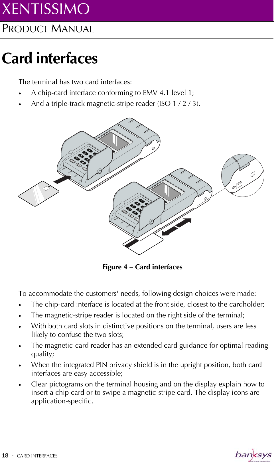XENTISSIMO PRODUCT MANUAL  Card interfaces The terminal has two card interfaces: •  A chip-card interface conforming to EMV 4.1 level 1; •  And a triple-track magnetic-stripe reader (ISO 1 / 2 / 3).  Figure 4 – Card interfaces  To accommodate the customers&apos; needs, following design choices were made: •  The chip-card interface is located at the front side, closest to the cardholder;  •  The magnetic-stripe reader is located on the right side of the terminal; •  With both card slots in distinctive positions on the terminal, users are less likely to confuse the two slots; •  The magnetic-card reader has an extended card guidance for optimal reading quality; •  When the integrated PIN privacy shield is in the upright position, both card interfaces are easy accessible; •  Clear pictograms on the terminal housing and on the display explain how to insert a chip card or to swipe a magnetic-stripe card. The display icons are application-specific.  18  -  CARD INTERFACES   