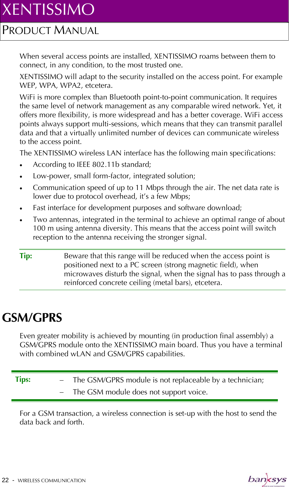 XENTISSIMO PRODUCT MANUAL  When several access points are installed, XENTISSIMO roams between them to connect, in any condition, to the most trusted one. XENTISSIMO will adapt to the security installed on the access point. For example WEP, WPA, WPA2, etcetera.  WiFi is more complex than Bluetooth point-to-point communication. It requires the same level of network management as any comparable wired network. Yet, it offers more flexibility, is more widespread and has a better coverage. WiFi access points always support multi-sessions, which means that they can transmit parallel data and that a virtually unlimited number of devices can communicate wireless to the access point.  The XENTISSIMO wireless LAN interface has the following main specifications: •  According to IEEE 802.11b standard; •  Low-power, small form-factor, integrated solution; •  Communication speed of up to 11 Mbps through the air. The net data rate is lower due to protocol overhead, it’s a few Mbps; •  Fast interface for development purposes and software download; •  Two antennas, integrated in the terminal to achieve an optimal range of about 100 m using antenna diversity. This means that the access point will switch reception to the antenna receiving the stronger signal.  Tip:  Beware that this range will be reduced when the access point is positioned next to a PC screen (strong magnetic field), when microwaves disturb the signal, when the signal has to pass through areinforced concrete ceiling (metal bars), etcetera.  GSM/GPRS Even greater mobility is achieved by mounting (in production final assembly) a GSM/GPRS module onto the XENTISSIMO main board. Thus you have a terminal with combined wLAN and GSM/GPRS capabilities.    Tips:  −  The GSM/GPRS module is not replaceable by a technician; −  The GSM module does not support voice. For a GSM transaction, a wireless connection is set-up with the host to send the data back and forth. 22  -  WIRELESS COMMUNICATION   