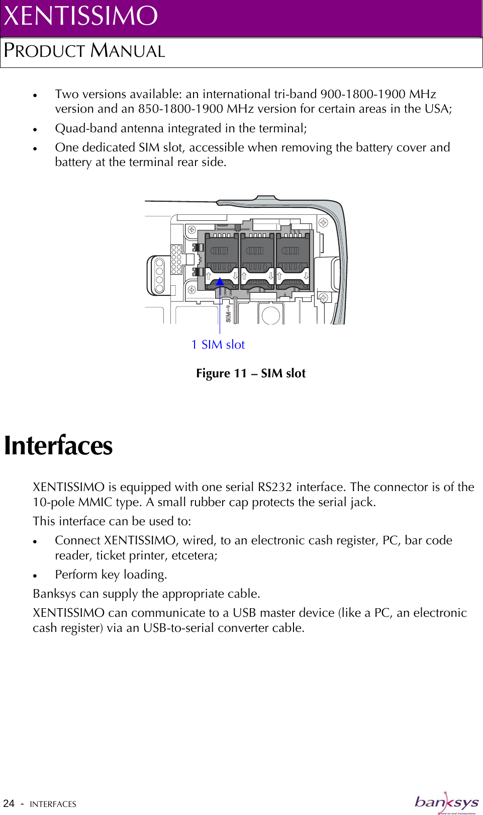 XENTISSIMO PRODUCT MANUAL  •  Two versions available: an international tri-band 900-1800-1900 MHz version and an 850-1800-1900 MHz version for certain areas in the USA; •  Quad-band antenna integrated in the terminal; •  One dedicated SIM slot, accessible when removing the battery cover and battery at the terminal rear side.   Figure 11 – SIM slot 1 SIM slot Interfaces XENTISSIMO is equipped with one serial RS232 interface. The connector is of the 10-pole MMIC type. A small rubber cap protects the serial jack. This interface can be used to: •  Connect XENTISSIMO, wired, to an electronic cash register, PC, bar code reader, ticket printer, etcetera; •  Perform key loading. Banksys can supply the appropriate cable. XENTISSIMO can communicate to a USB master device (like a PC, an electronic cash register) via an USB-to-serial converter cable. 24  -  INTERFACES   