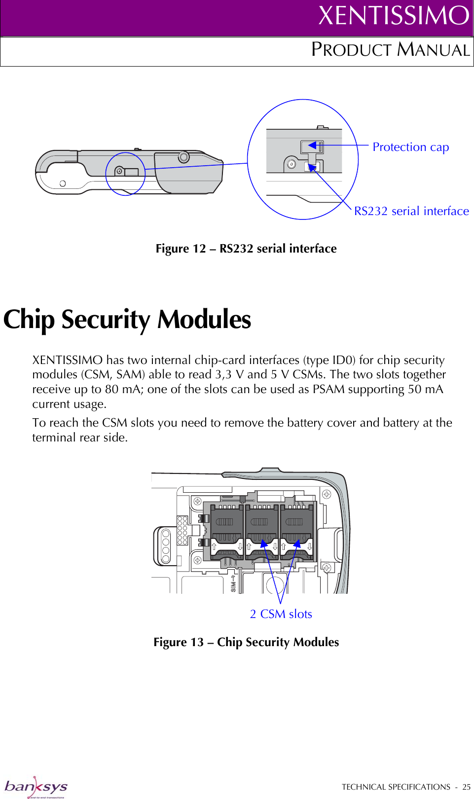 XENTISSIMOPRODUCT MANUAL    Figure 12 – RS232 serial interface Protection cap RS232 serial interface  Chip Security Modules XENTISSIMO has two internal chip-card interfaces (type ID0) for chip security modules (CSM, SAM) able to read 3,3 V and 5 V CSMs. The two slots together receive up to 80 mA; one of the slots can be used as PSAM supporting 50 mA current usage. To reach the CSM slots you need to remove the battery cover and battery at the terminal rear side.   Figure 13 – Chip Security Modules 2 CSM slots  TECHNICAL SPECIFICATIONS  -  25  