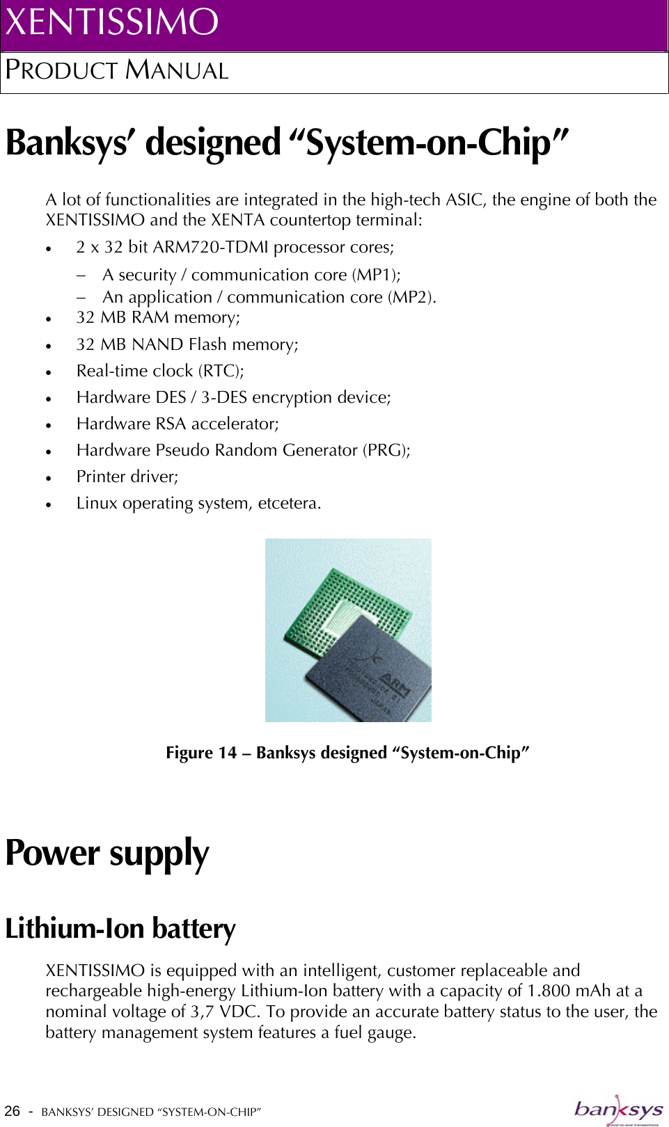 XENTISSIMO PRODUCT MANUAL  Banksys’ designed “System-on-Chip” A lot of functionalities are integrated in the high-tech ASIC, the engine of both the XENTISSIMO and the XENTA countertop terminal: •  2 x 32 bit ARM720-TDMI processor cores; −  A security / communication core (MP1);  −  An application / communication core (MP2). •  32 MB RAM memory; •  32 MB NAND Flash memory; •  Real-time clock (RTC); •  Hardware DES / 3-DES encryption device; •  Hardware RSA accelerator; •  Hardware Pseudo Random Generator (PRG); •  Printer driver; •  Linux operating system, etcetera.   Figure 14 – Banksys designed “System-on-Chip” Power supply Lithium-Ion battery XENTISSIMO is equipped with an intelligent, customer replaceable and rechargeable high-energy Lithium-Ion battery with a capacity of 1.800 mAh at a nominal voltage of 3,7 VDC. To provide an accurate battery status to the user, the battery management system features a fuel gauge. 26  -  BANKSYS’ DESIGNED “SYSTEM-ON-CHIP”   