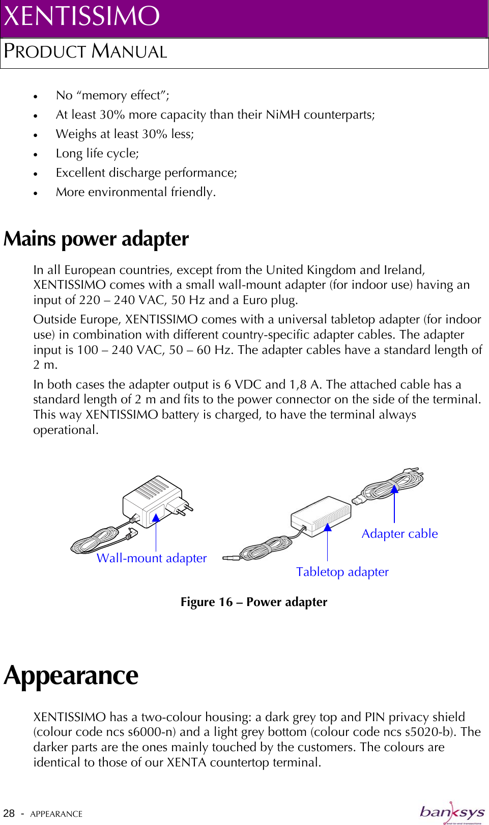 XENTISSIMO PRODUCT MANUAL  •  No “memory effect”; •  At least 30% more capacity than their NiMH counterparts; •  Weighs at least 30% less; •  Long life cycle; •  Excellent discharge performance; •  More environmental friendly. Mains power adapter In all European countries, except from the United Kingdom and Ireland, XENTISSIMO comes with a small wall-mount adapter (for indoor use) having an input of 220 – 240 VAC, 50 Hz and a Euro plug. Outside Europe, XENTISSIMO comes with a universal tabletop adapter (for indoor use) in combination with different country-specific adapter cables. The adapter input is 100 – 240 VAC, 50 – 60 Hz. The adapter cables have a standard length of 2 m. In both cases the adapter output is 6 VDC and 1,8 A. The attached cable has a standard length of 2 m and fits to the power connector on the side of the terminal. This way XENTISSIMO battery is charged, to have the terminal always operational.   Figure 16 – Power adapter Adapter cable Wall-mount adapter Tabletop adapter Appearance XENTISSIMO has a two-colour housing: a dark grey top and PIN privacy shield (colour code ncs s6000-n) and a light grey bottom (colour code ncs s5020-b). The darker parts are the ones mainly touched by the customers. The colours are identical to those of our XENTA countertop terminal.  28  -  APPEARANCE   