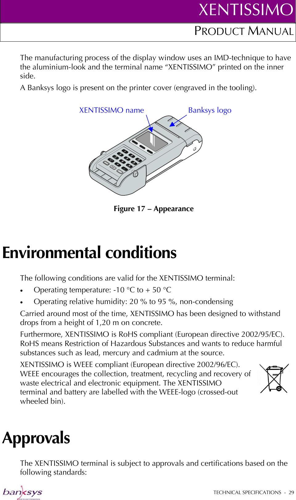 XENTISSIMOPRODUCT MANUAL  The manufacturing process of the display window uses an IMD-technique to have the aluminium-look and the terminal name “XENTISSIMO” printed on the inner side. A Banksys logo is present on the printer cover (engraved in the tooling).   Figure 17 – Appearance XENTISSIMO name  Banksys logo Environmental conditions The following conditions are valid for the XENTISSIMO terminal: •  Operating temperature: -10 °C to + 50 °C •  Operating relative humidity: 20 % to 95 %, non-condensing Carried around most of the time, XENTISSIMO has been designed to withstand drops from a height of 1,20 m on concrete.  Furthermore, XENTISSIMO is RoHS compliant (European directive 2002/95/EC). RoHS means Restriction of Hazardous Substances and wants to reduce harmful substances such as lead, mercury and cadmium at the source.  XENTISSIMO is WEEE compliant (European directive 2002/96/EC). WEEE encourages the collection, treatment, recycling and recovery of waste electrical and electronic equipment. The XENTISSIMO terminal and battery are labelled with the WEEE-logo (crossed-out wheeled bin).  Approvals The XENTISSIMO terminal is subject to approvals and certifications based on the following standards:  TECHNICAL SPECIFICATIONS  -  29  