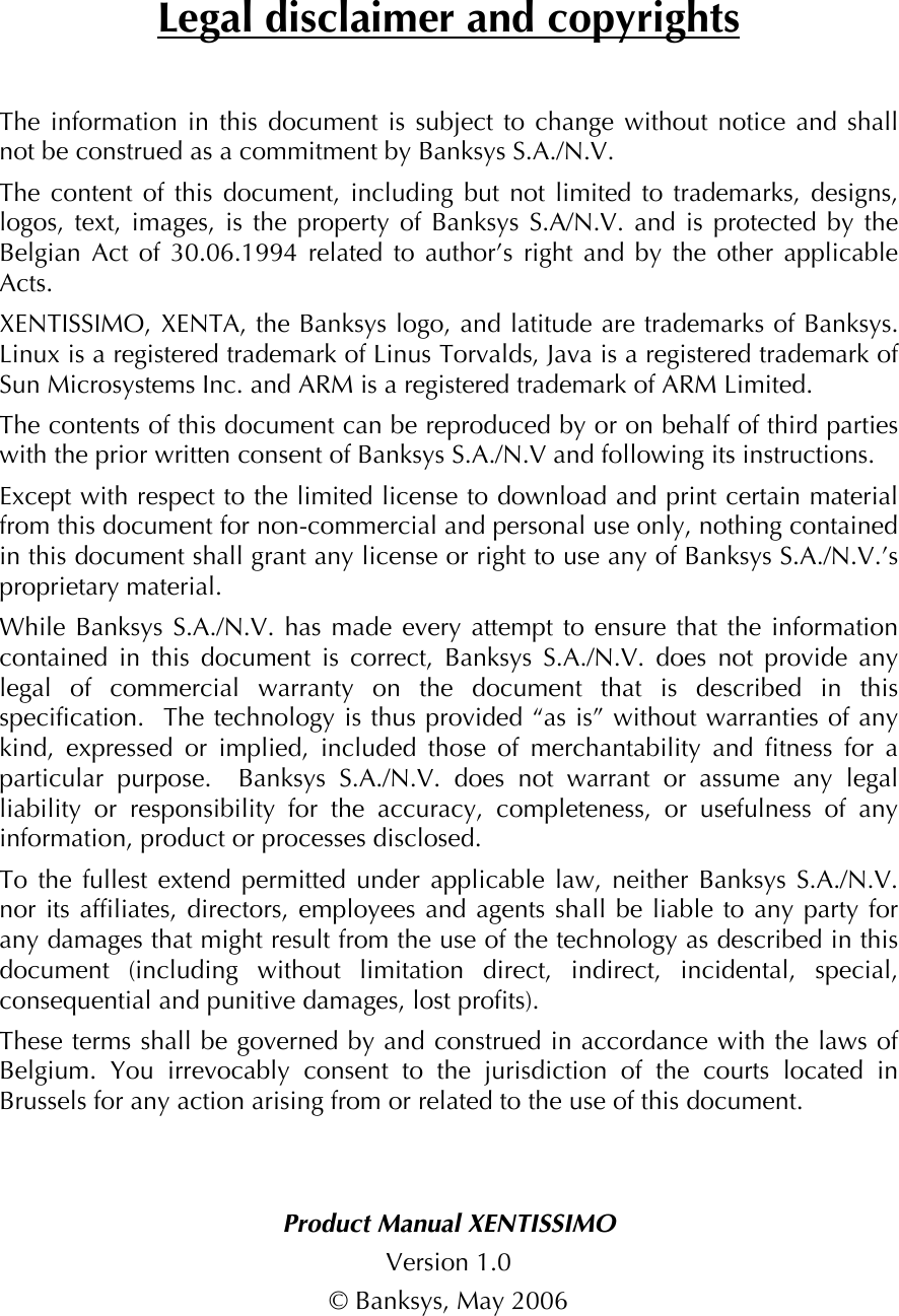 Legal disclaimer and copyrightsThe information in this document is subject to change without notice and shall not be construed as a commitment by Banksys S.A./N.V. The content of this document, including but not limited to trademarks, designs, logos, text, images, is the property of Banksys S.A/N.V. and is protected by the Belgian Act of 30.06.1994 related to author’s right and by the other applicable Acts.   XENTISSIMO, XENTA, the Banksys logo, and latitude are trademarks of Banksys. Linux is a registered trademark of Linus Torvalds, Java is a registered trademark of Sun Microsystems Inc. and ARM is a registered trademark of ARM Limited. The contents of this document can be reproduced by or on behalf of third parties with the prior written consent of Banksys S.A./N.V and following its instructions. Except with respect to the limited license to download and print certain material from this document for non-commercial and personal use only, nothing contained in this document shall grant any license or right to use any of Banksys S.A./N.V.’s proprietary material. While Banksys S.A./N.V. has made every attempt to ensure that the information contained in this document is correct, Banksys S.A./N.V. does not provide any legal of commercial warranty on the document that is described in this specification.  The technology is thus provided “as is” without warranties of any kind, expressed or implied, included those of merchantability and fitness for a particular purpose.  Banksys S.A./N.V. does not warrant or assume any legal liability or responsibility for the accuracy, completeness, or usefulness of any information, product or processes disclosed. To the fullest extend permitted under applicable law, neither Banksys S.A./N.V. nor its affiliates, directors, employees and agents shall be liable to any party for any damages that might result from the use of the technology as described in this document (including without limitation direct, indirect, incidental, special, consequential and punitive damages, lost profits). These terms shall be governed by and construed in accordance with the laws of Belgium. You irrevocably consent to the jurisdiction of the courts located in Brussels for any action arising from or related to the use of this document.   Product Manual XENTISSIMOVersion 1.0 © Banksys, May 2006  