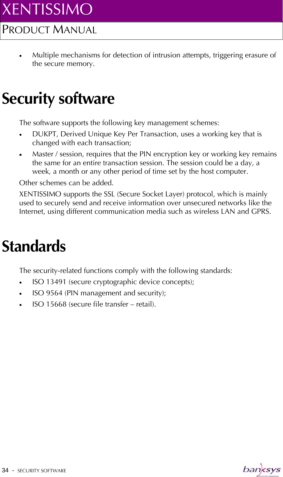 XENTISSIMO PRODUCT MANUAL  •  Multiple mechanisms for detection of intrusion attempts, triggering erasure of the secure memory.  Security software The software supports the following key management schemes: •  DUKPT, Derived Unique Key Per Transaction, uses a working key that is changed with each transaction; •  Master / session, requires that the PIN encryption key or working key remains the same for an entire transaction session. The session could be a day, a week, a month or any other period of time set by the host computer. Other schemes can be added. XENTISSIMO supports the SSL (Secure Socket Layer) protocol, which is mainly used to securely send and receive information over unsecured networks like the Internet, using different communication media such as wireless LAN and GPRS.   Standards The security-related functions comply with the following standards: •  ISO 13491 (secure cryptographic device concepts); •  ISO 9564 (PIN management and security); •  ISO 15668 (secure file transfer – retail).34  -  SECURITY SOFTWARE   