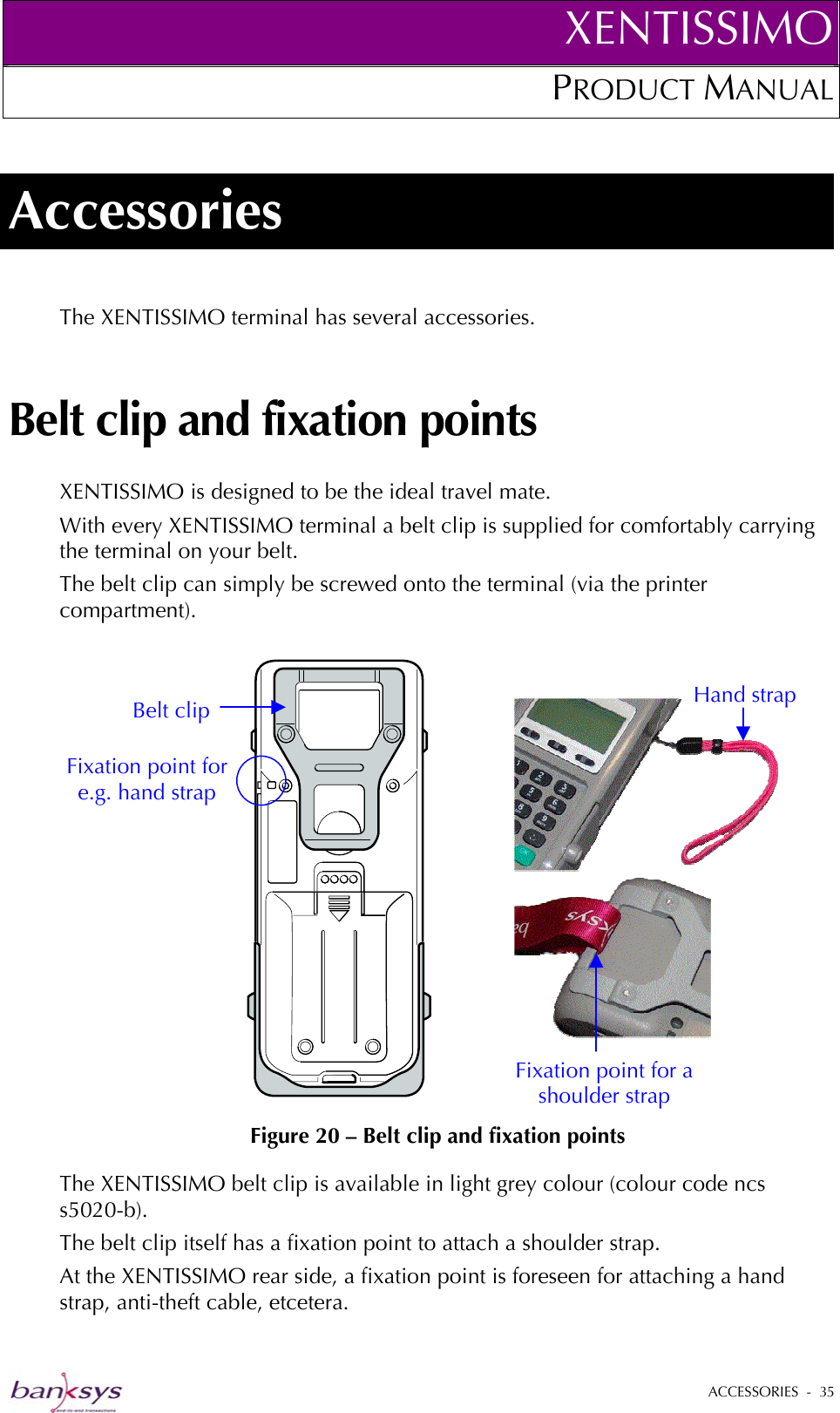 XENTISSIMOPRODUCT MANUAL  Accessories The XENTISSIMO terminal has several accessories. Belt clip and fixation points XENTISSIMO is designed to be the ideal travel mate.  With every XENTISSIMO terminal a belt clip is supplied for comfortably carrying the terminal on your belt.  The belt clip can simply be screwed onto the terminal (via the printer compartment).    Figure 20 – Belt clip and fixation points  Fixation point for a shoulder strap Hand strap Fixation point for e.g. hand strap Belt clip The XENTISSIMO belt clip is available in light grey colour (colour code ncs s5020-b).  The belt clip itself has a fixation point to attach a shoulder strap.  At the XENTISSIMO rear side, a fixation point is foreseen for attaching a hand strap, anti-theft cable, etcetera.   ACCESSORIES  -  35  