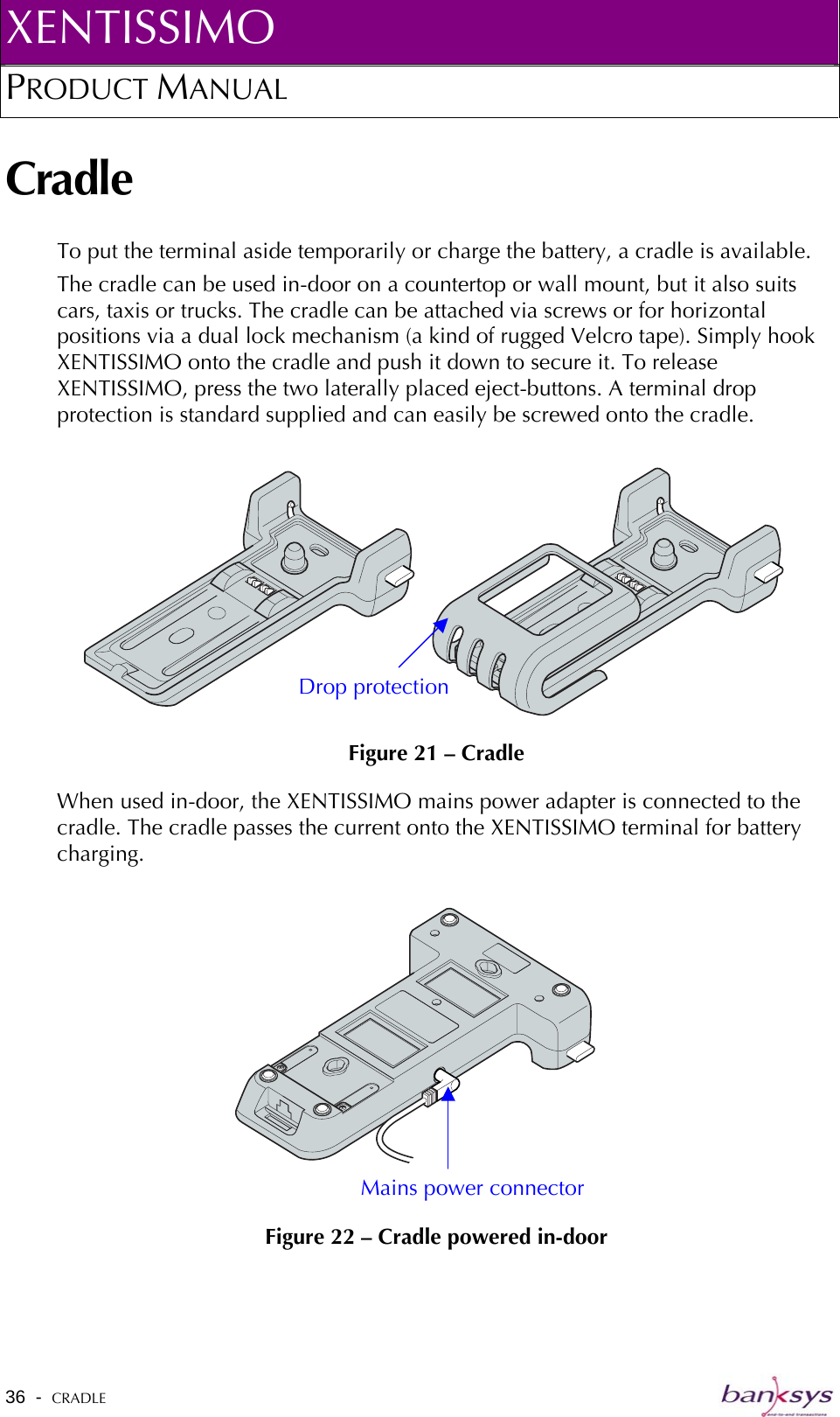 XENTISSIMO PRODUCT MANUAL  Cradle To put the terminal aside temporarily or charge the battery, a cradle is available.  The cradle can be used in-door on a countertop or wall mount, but it also suits cars, taxis or trucks. The cradle can be attached via screws or for horizontal positions via a dual lock mechanism (a kind of rugged Velcro tape). Simply hook XENTISSIMO onto the cradle and push it down to secure it. To release XENTISSIMO, press the two laterally placed eject-buttons. A terminal drop protection is standard supplied and can easily be screwed onto the cradle.   Figure 21 – Cradle Drop protectionWhen used in-door, the XENTISSIMO mains power adapter is connected to the cradle. The cradle passes the current onto the XENTISSIMO terminal for battery charging.   Figure 22 – Cradle powered in-door Mains power connector  36  -  CRADLE   
