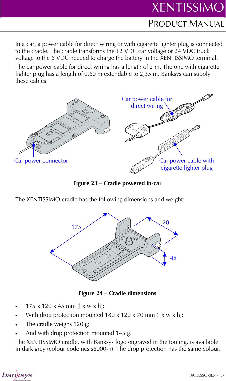 XENTISSIMOPRODUCT MANUAL  In a car, a power cable for direct wiring or with cigarette lighter plug is connected to the cradle. The cradle transforms the 12 VDC car voltage or 24 VDC truck voltage to the 6 VDC needed to charge the battery in the XENTISSIMO terminal. The car power cable for direct wiring has a length of 2 m. The one with cigarette lighter plug has a length of 0,60 m extendable to 2,35 m. Banksys can supply these cables.   Figure 23 – Cradle powered in-car Car power cable with cigarette lighter plug Car power cable for direct wiring Car power connector  The XENTISSIMO cradle has the following dimensions and weight:    Figure 24 – Cradle dimensions 175 45 120 •  175 x 120 x 45 mm (l x w x h); •  With drop protection mounted 180 x 120 x 70 mm (l x w x h); •  The cradle weighs 120 g; •  And with drop protection mounted 145 g. The XENTISSIMO cradle, with Banksys logo engraved in the tooling, is available in dark grey (colour code ncs s6000-n). The drop protection has the same colour.  ACCESSORIES  -  37  