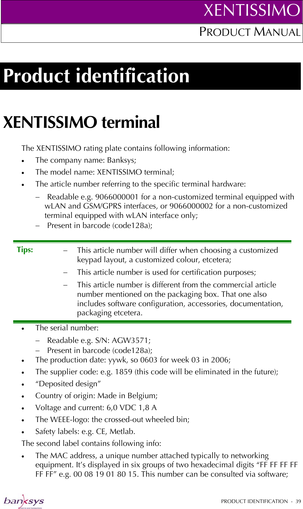 XENTISSIMOPRODUCT MANUAL  Product identification XENTISSIMO terminal The XENTISSIMO rating plate contains following information: •  The company name: Banksys; •  The model name: XENTISSIMO terminal; •  The article number referring to the specific terminal hardware: −  Readable e.g. 9066000001 for a non-customized terminal equipped with wLAN and GSM/GPRS interfaces, or 9066000002 for a non-customized terminal equipped with wLAN interface only; −  Present in barcode (code128a); •  The serial number: Tips:  −  This article number will differ when choosing a customized keypad layout, a customized colour, etcetera; −  This article number is used for certification purposes; −  This article number is different from the commercial article number mentioned on the packaging box. That one also includes software configuration, accessories, documentation, packaging etcetera. −  Readable e.g. S/N: AGW3571; −  Present in barcode (code128a); •  The production date: yywk, so 0603 for week 03 in 2006; •  The supplier code: e.g. 1859 (this code will be eliminated in the future); •  “Deposited design” •  Country of origin: Made in Belgium; •  Voltage and current: 6,0 VDC 1,8 A •  The WEEE-logo: the crossed-out wheeled bin; •  Safety labels: e.g. CE, Metlab. The second label contains following info: •  The MAC address, a unique number attached typically to networking equipment. It’s displayed in six groups of two hexadecimal digits “FF FF FF FF FF FF” e.g. 00 08 19 01 80 15. This number can be consulted via software;   PRODUCT IDENTIFICATION  -  39  