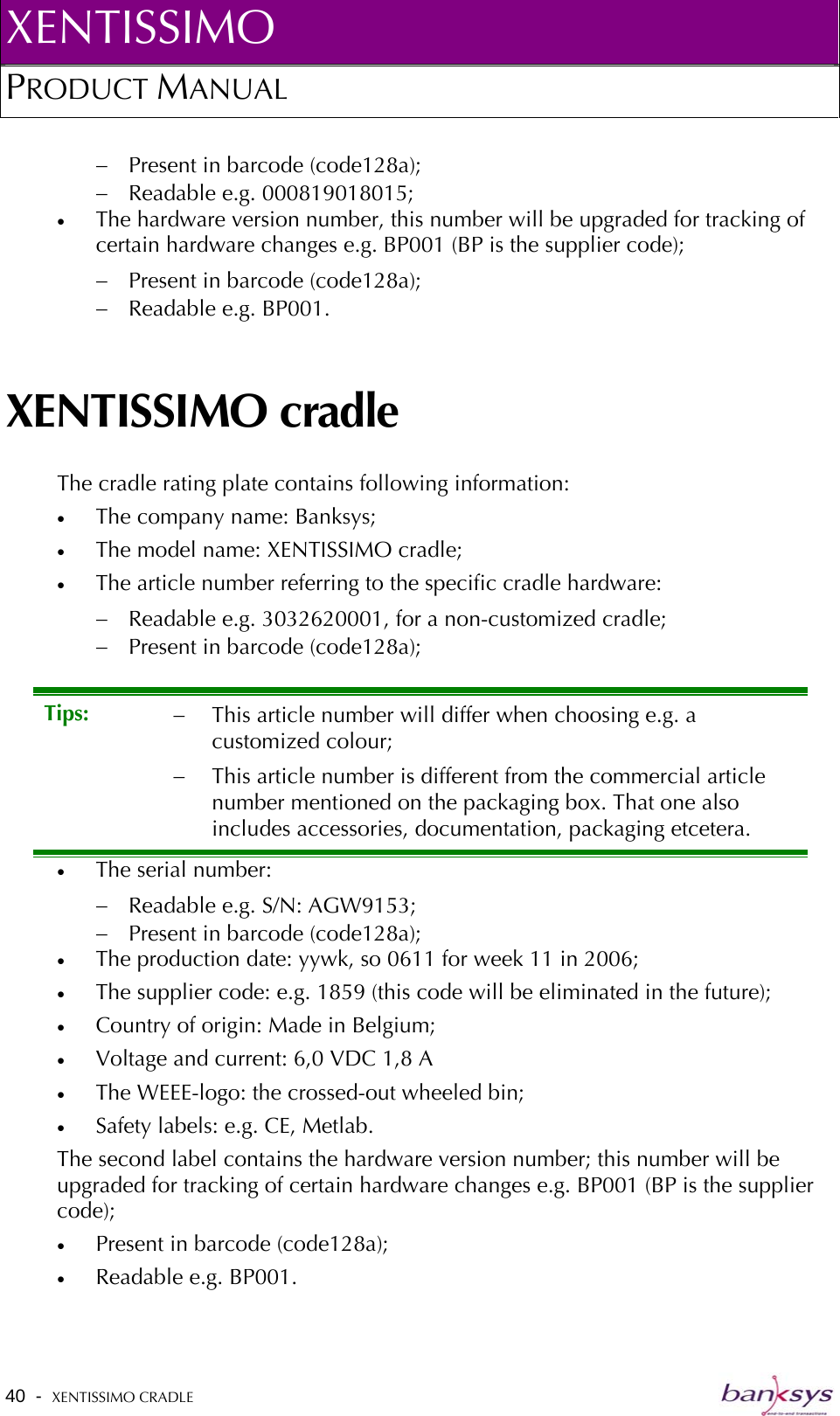 XENTISSIMO PRODUCT MANUAL  −  Present in barcode (code128a); −  Readable e.g. 000819018015; •  The hardware version number, this number will be upgraded for tracking of certain hardware changes e.g. BP001 (BP is the supplier code); −  Present in barcode (code128a); −  Readable e.g. BP001. XENTISSIMO cradle The cradle rating plate contains following information: •  The company name: Banksys; •  The model name: XENTISSIMO cradle; •  The article number referring to the specific cradle hardware: −  Readable e.g. 3032620001, for a non-customized cradle; −  Present in barcode (code128a); •  The serial number: Tips:  −  This article number will differ when choosing e.g. a customized colour; −  This article number is different from the commercial article number mentioned on the packaging box. That one also includes accessories, documentation, packaging etcetera. −  Readable e.g. S/N: AGW9153; −  Present in barcode (code128a); •  The production date: yywk, so 0611 for week 11 in 2006; •  The supplier code: e.g. 1859 (this code will be eliminated in the future); •  Country of origin: Made in Belgium; •  Voltage and current: 6,0 VDC 1,8 A •  The WEEE-logo: the crossed-out wheeled bin; •  Safety labels: e.g. CE, Metlab. The second label contains the hardware version number; this number will be upgraded for tracking of certain hardware changes e.g. BP001 (BP is the supplier code); •  Present in barcode (code128a); •  Readable e.g. BP001. 40  -  XENTISSIMO CRADLE   
