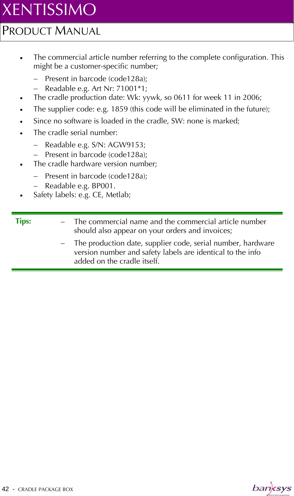 XENTISSIMO PRODUCT MANUAL  •  The commercial article number referring to the complete configuration. This might be a customer-specific number;  −  Present in barcode (code128a); −  Readable e.g. Art Nr: 71001*1; •  The cradle production date: Wk: yywk, so 0611 for week 11 in 2006; •  The supplier code: e.g. 1859 (this code will be eliminated in the future); •  Since no software is loaded in the cradle, SW: none is marked; •  The cradle serial number:  −  Readable e.g. S/N: AGW9153; −  Present in barcode (code128a); •  The cradle hardware version number; −  Present in barcode (code128a); −  Readable e.g. BP001. •  Safety labels: e.g. CE, Metlab; Tips:  −  The commercial name and the commercial article number should also appear on your orders and invoices; −  The production date, supplier code, serial number, hardware version number and safety labels are identical to the info added on the cradle itself. 42  -  CRADLE PACKAGE BOX   