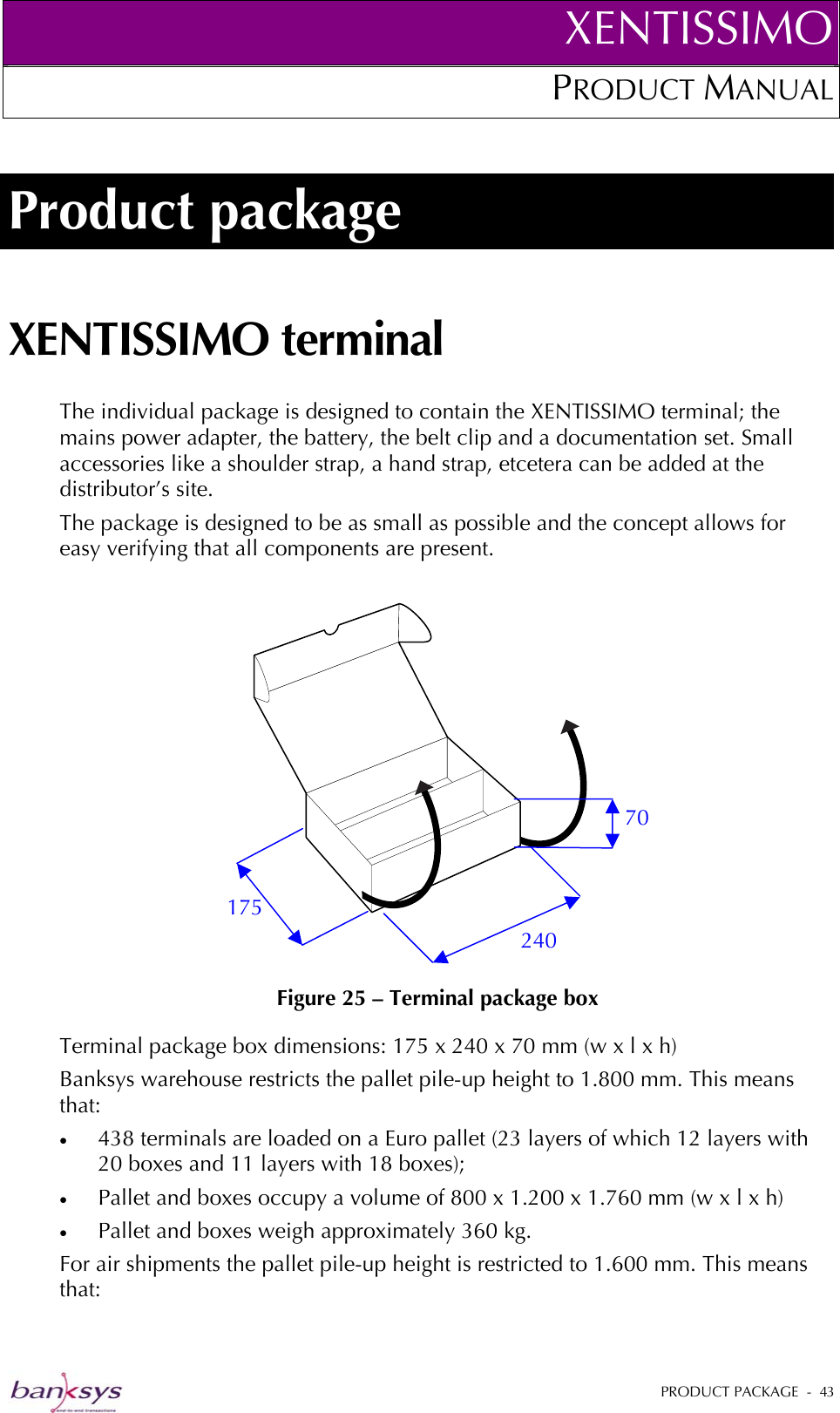 XENTISSIMOPRODUCT MANUAL  Product package XENTISSIMO terminal The individual package is designed to contain the XENTISSIMO terminal; the mains power adapter, the battery, the belt clip and a documentation set. Small accessories like a shoulder strap, a hand strap, etcetera can be added at the distributor’s site.  The package is designed to be as small as possible and the concept allows for easy verifying that all components are present.   Figure 25 – Terminal package box 240 175 70 Terminal package box dimensions: 175 x 240 x 70 mm (w x l x h) Banksys warehouse restricts the pallet pile-up height to 1.800 mm. This means that: •  438 terminals are loaded on a Euro pallet (23 layers of which 12 layers with 20 boxes and 11 layers with 18 boxes);  •  Pallet and boxes occupy a volume of 800 x 1.200 x 1.760 mm (w x l x h) •  Pallet and boxes weigh approximately 360 kg. For air shipments the pallet pile-up height is restricted to 1.600 mm. This means that:  PRODUCT PACKAGE  -  43  