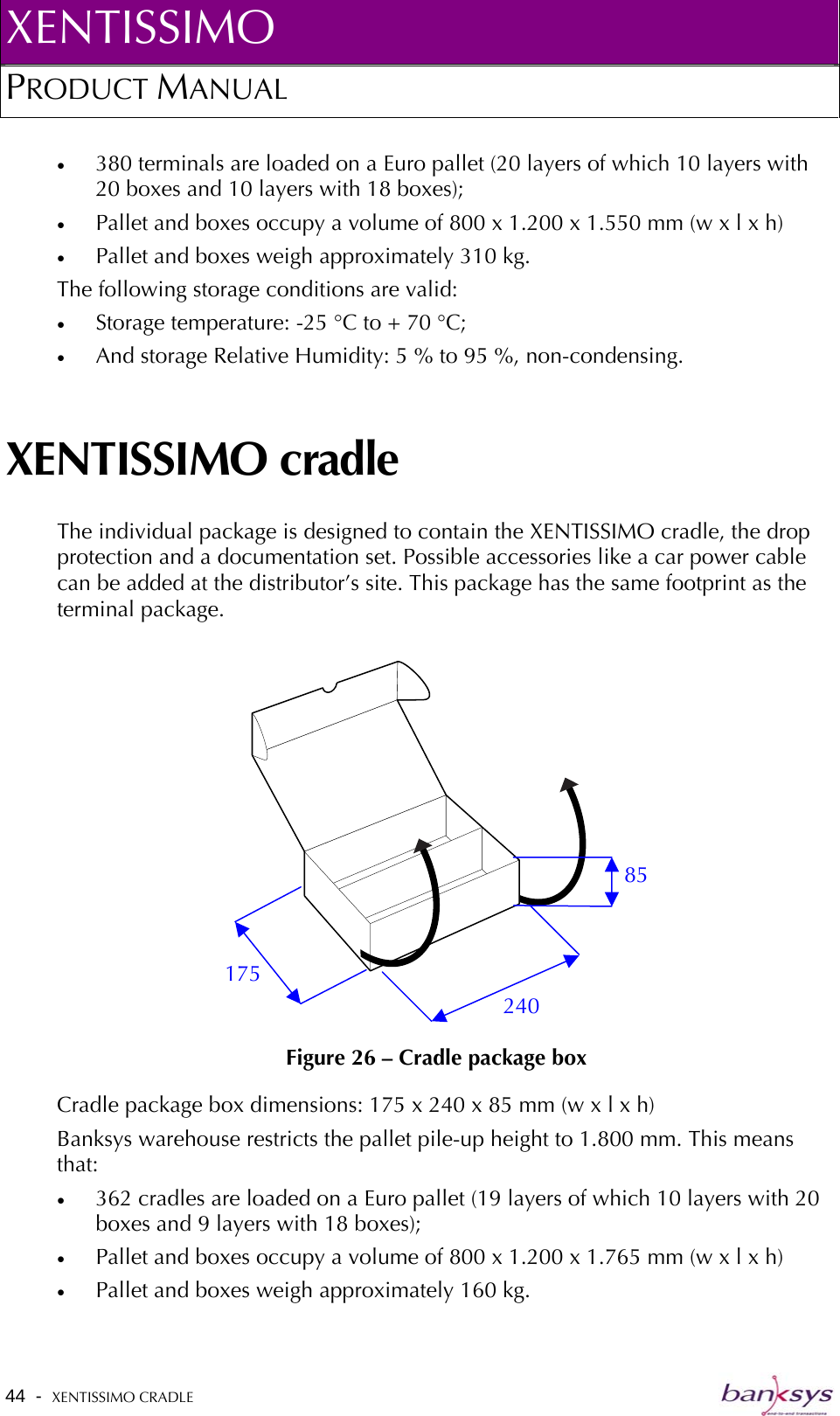 XENTISSIMO PRODUCT MANUAL  •  380 terminals are loaded on a Euro pallet (20 layers of which 10 layers with 20 boxes and 10 layers with 18 boxes); •  Pallet and boxes occupy a volume of 800 x 1.200 x 1.550 mm (w x l x h) •  Pallet and boxes weigh approximately 310 kg. The following storage conditions are valid: •  Storage temperature: -25 °C to + 70 °C; •  And storage Relative Humidity: 5 % to 95 %, non-condensing. XENTISSIMO cradle The individual package is designed to contain the XENTISSIMO cradle, the drop protection and a documentation set. Possible accessories like a car power cable can be added at the distributor’s site. This package has the same footprint as the terminal package.    Figure 26 – Cradle package box 240 175 85 Cradle package box dimensions: 175 x 240 x 85 mm (w x l x h) Banksys warehouse restricts the pallet pile-up height to 1.800 mm. This means that: •  362 cradles are loaded on a Euro pallet (19 layers of which 10 layers with 20 boxes and 9 layers with 18 boxes);  •  Pallet and boxes occupy a volume of 800 x 1.200 x 1.765 mm (w x l x h) •  Pallet and boxes weigh approximately 160 kg. 44  -  XENTISSIMO CRADLE   