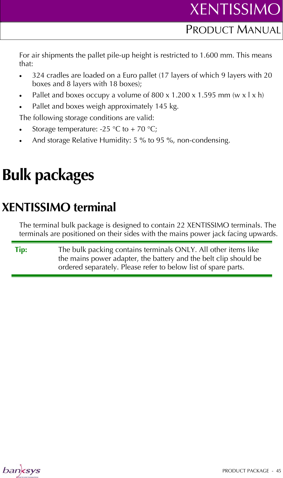 XENTISSIMOPRODUCT MANUAL  For air shipments the pallet pile-up height is restricted to 1.600 mm. This means that: •  324 cradles are loaded on a Euro pallet (17 layers of which 9 layers with 20 boxes and 8 layers with 18 boxes); •  Pallet and boxes occupy a volume of 800 x 1.200 x 1.595 mm (w x l x h) •  Pallet and boxes weigh approximately 145 kg. The following storage conditions are valid: •  Storage temperature: -25 °C to + 70 °C; •  And storage Relative Humidity: 5 % to 95 %, non-condensing. Bulk packages XENTISSIMO terminal The terminal bulk package is designed to contain 22 XENTISSIMO terminals. The terminals are positioned on their sides with the mains power jack facing upwards.  Tip:  The bulk packing contains terminals ONLY. All other items like the mains power adapter, the battery and the belt clip should be ordered separately. Please refer to below list of spare parts.    PRODUCT PACKAGE  -  45  