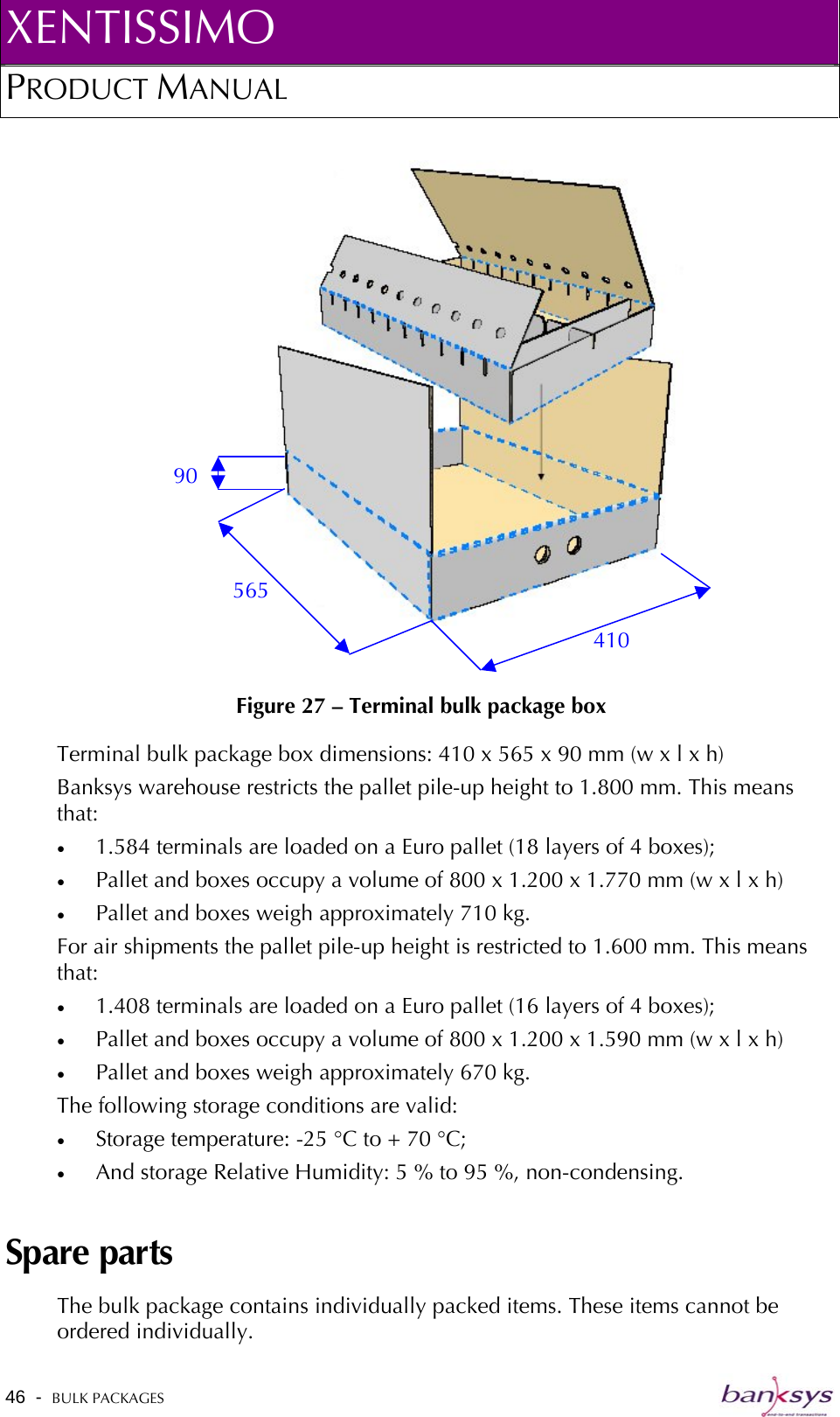 XENTISSIMO PRODUCT MANUAL  46  -  BULK PACKAGES    Figure 27 – Terminal bulk package box 410 565 90 Terminal bulk package box dimensions: 410 x 565 x 90 mm (w x l x h) Banksys warehouse restricts the pallet pile-up height to 1.800 mm. This means that: •  1.584 terminals are loaded on a Euro pallet (18 layers of 4 boxes);  •  Pallet and boxes occupy a volume of 800 x 1.200 x 1.770 mm (w x l x h) •  Pallet and boxes weigh approximately 710 kg. For air shipments the pallet pile-up height is restricted to 1.600 mm. This means that: •  1.408 terminals are loaded on a Euro pallet (16 layers of 4 boxes); •  Pallet and boxes occupy a volume of 800 x 1.200 x 1.590 mm (w x l x h) •  Pallet and boxes weigh approximately 670 kg. The following storage conditions are valid: •  Storage temperature: -25 °C to + 70 °C; •  And storage Relative Humidity: 5 % to 95 %, non-condensing. Spare parts The bulk package contains individually packed items. These items cannot be ordered individually.