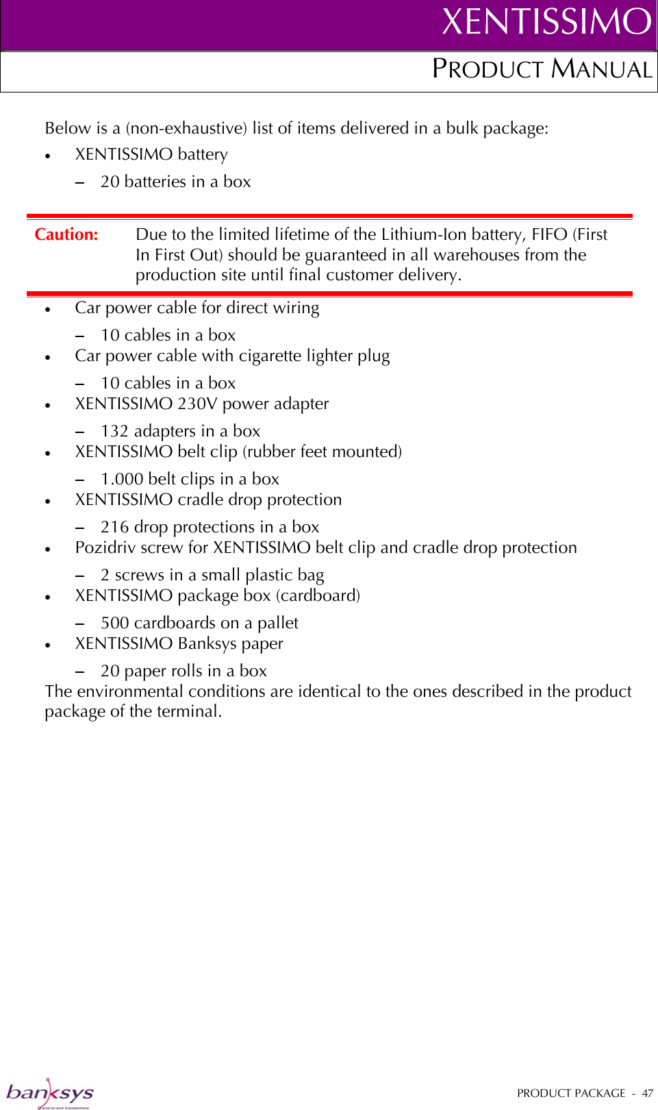XENTISSIMOPRODUCT MANUAL  Below is a (non-exhaustive) list of items delivered in a bulk package:  •  XENTISSIMO battery − 20 batteries in a box •  Car power cable for direct wiring Caution:  Due to the limited lifetime of the Lithium-Ion battery, FIFO (First In First Out) should be guaranteed in all warehouses from the production site until final customer delivery. −  10 cables in a box •  Car power cable with cigarette lighter plug − 10 cables in a box •  XENTISSIMO 230V power adapter  − 132 adapters in a box •  XENTISSIMO belt clip (rubber feet mounted) − 1.000 belt clips in a box •  XENTISSIMO cradle drop protection − 216 drop protections in a box •  Pozidriv screw for XENTISSIMO belt clip and cradle drop protection − 2 screws in a small plastic bag •  XENTISSIMO package box (cardboard) − 500 cardboards on a pallet •  XENTISSIMO Banksys paper  − 20 paper rolls in a box The environmental conditions are identical to the ones described in the product package of the terminal. PRODUCT PACKAGE  -  47  
