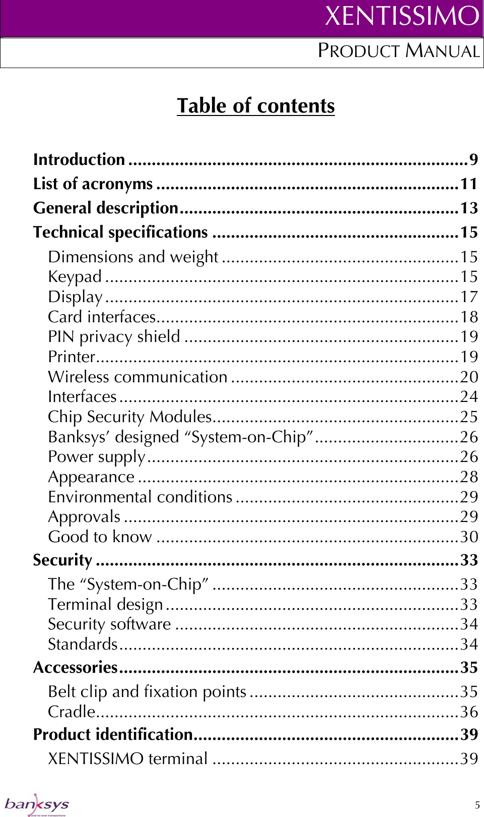XENTISSIMOPRODUCT MANUAL  Table of contents Introduction .........................................................................9 List of acronyms .................................................................11 General description............................................................13 Technical specifications .....................................................15 Dimensions and weight ...................................................15 Keypad ............................................................................15 Display............................................................................17 Card interfaces.................................................................18 PIN privacy shield ...........................................................19 Printer..............................................................................19 Wireless communication .................................................20 Interfaces.........................................................................24 Chip Security Modules.....................................................25 Banksys’ designed “System-on-Chip”...............................26 Power supply...................................................................26 Appearance .....................................................................28 Environmental conditions ................................................29 Approvals ........................................................................29 Good to know .................................................................30 Security ..............................................................................33 The “System-on-Chip” .....................................................33 Terminal design...............................................................33 Security software .............................................................34 Standards.........................................................................34 Accessories.........................................................................35 Belt clip and fixation points .............................................35 Cradle..............................................................................36 Product identification.........................................................39 XENTISSIMO terminal .....................................................39  5  