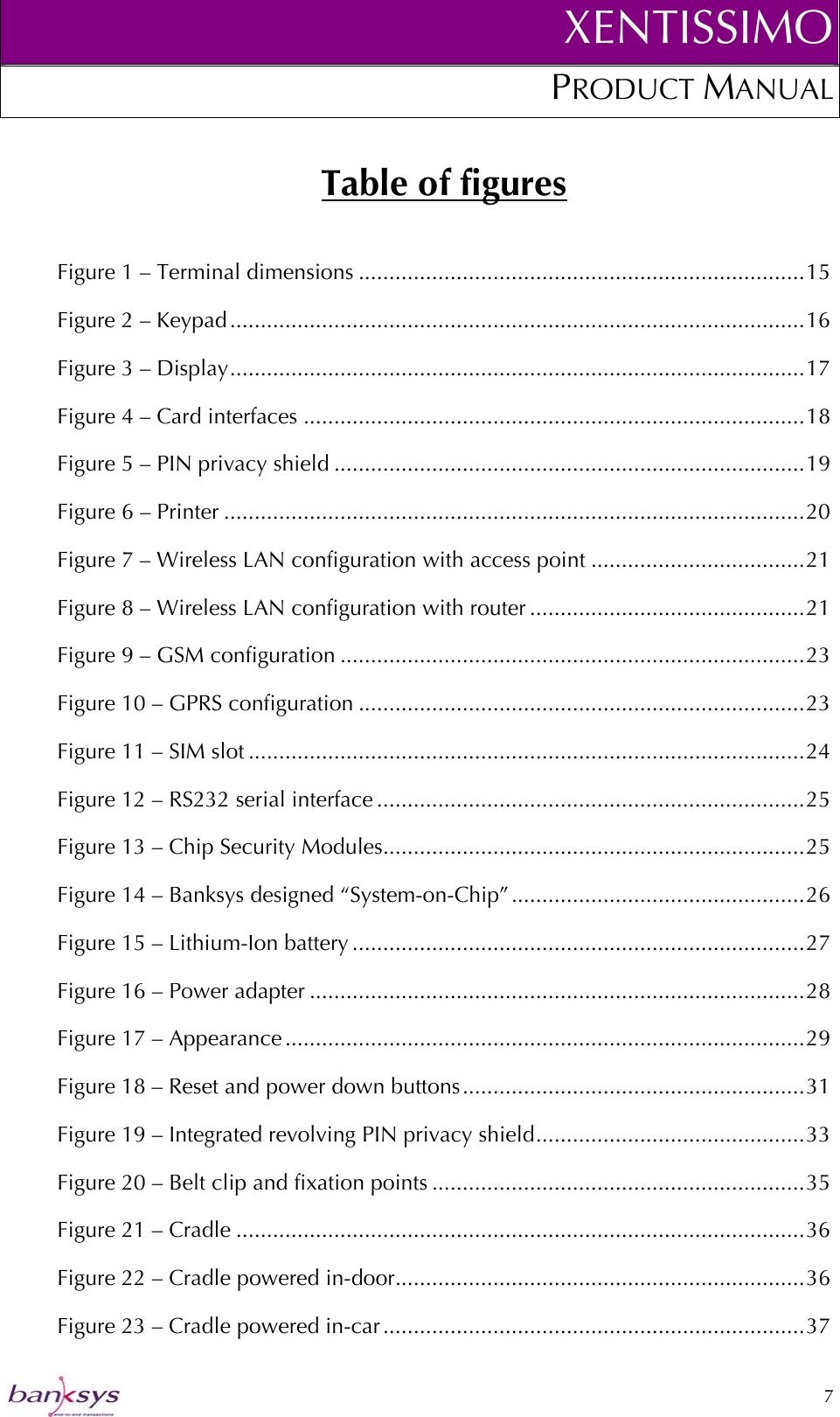 XENTISSIMOPRODUCT MANUAL  Table of figures Figure 1 – Terminal dimensions .........................................................................15 Figure 2 – Keypad ..............................................................................................16 Figure 3 – Display..............................................................................................17 Figure 4 – Card interfaces ..................................................................................18 Figure 5 – PIN privacy shield .............................................................................19 Figure 6 – Printer ...............................................................................................20 Figure 7 – Wireless LAN configuration with access point ...................................21 Figure 8 – Wireless LAN configuration with router .............................................21 Figure 9 – GSM configuration ............................................................................23 Figure 10 – GPRS configuration .........................................................................23 Figure 11 – SIM slot ...........................................................................................24 Figure 12 – RS232 serial interface ......................................................................25 Figure 13 – Chip Security Modules.....................................................................25 Figure 14 – Banksys designed “System-on-Chip”................................................26 Figure 15 – Lithium-Ion battery ..........................................................................27 Figure 16 – Power adapter .................................................................................28 Figure 17 – Appearance .....................................................................................29 Figure 18 – Reset and power down buttons........................................................31 Figure 19 – Integrated revolving PIN privacy shield............................................33 Figure 20 – Belt clip and fixation points .............................................................35 Figure 21 – Cradle .............................................................................................36 Figure 22 – Cradle powered in-door...................................................................36 Figure 23 – Cradle powered in-car.....................................................................37  7  