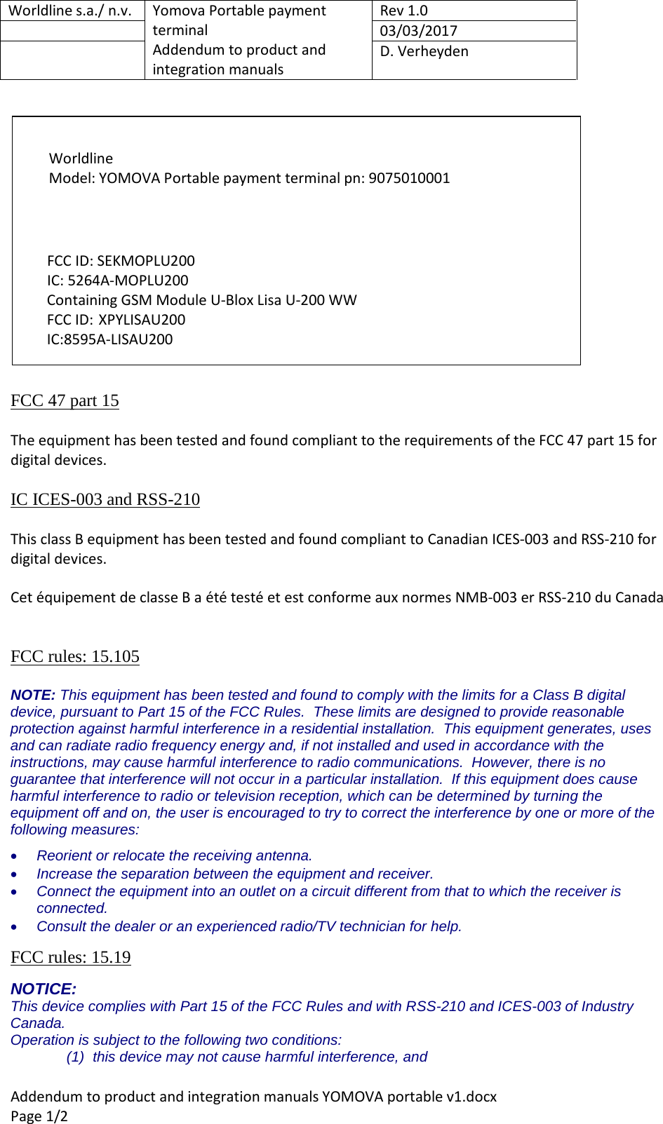 Worldline s.a./ n.v. Yomova Portable payment terminal Addendum to product and integration manuals Rev 1.0 03/03/2017 D. Verheyden Addendum to product and integration manuals YOMOVA portable v1.docx Page 1/2 FCC 47 part 15 The equipment has been tested and found compliant to the requirements of the FCC 47 part 15 for digital devices. IC ICES-003 and RSS-210 This class B equipment has been tested and found compliant to Canadian ICES-003 and RSS-210 for digital devices. Cet équipement de classe B a été testé et est conforme aux normes NMB-003 er RSS-210 du Canada FCC rules: 15.105 NOTE: This equipment has been tested and found to comply with the limits for a Class B digital device, pursuant to Part 15 of the FCC Rules. These limits are designed to provide reasonable protection against harmful interference in a residential installation. This equipment generates, uses and can radiate radio frequency energy and, if not installed and used in accordance with the instructions, may cause harmful interference to radio communications. However, there is no guarantee that interference will not occur in a particular installation. If this equipment does cause harmful interference to radio or television reception, which can be determined by turning the equipment off and on, the user is encouraged to try to correct the interference by one or more of the following measures: • Reorient or relocate the receiving antenna. • Increase the separation between the equipment and receiver. • Connect the equipment into an outlet on a circuit different from that to which the receiver is connected. • Consult the dealer or an experienced radio/TV technician for help. FCC rules: 15.19 NOTICE: This device complies with Part 15 of the FCC Rules and with RSS-210 and ICES-003 of Industry Canada. Operation is subject to the following two conditions: (1) this device may not cause harmful interference, and Worldline Model: YOMOVA Portable payment terminal pn: 9075010001 FCC ID: SEKMOPLU200 IC: 5264A-MOPLU200 Containing GSM Module U-Blox Lisa U-200 WW FCC ID: XPYLISAU200 IC:8595A-LISAU200