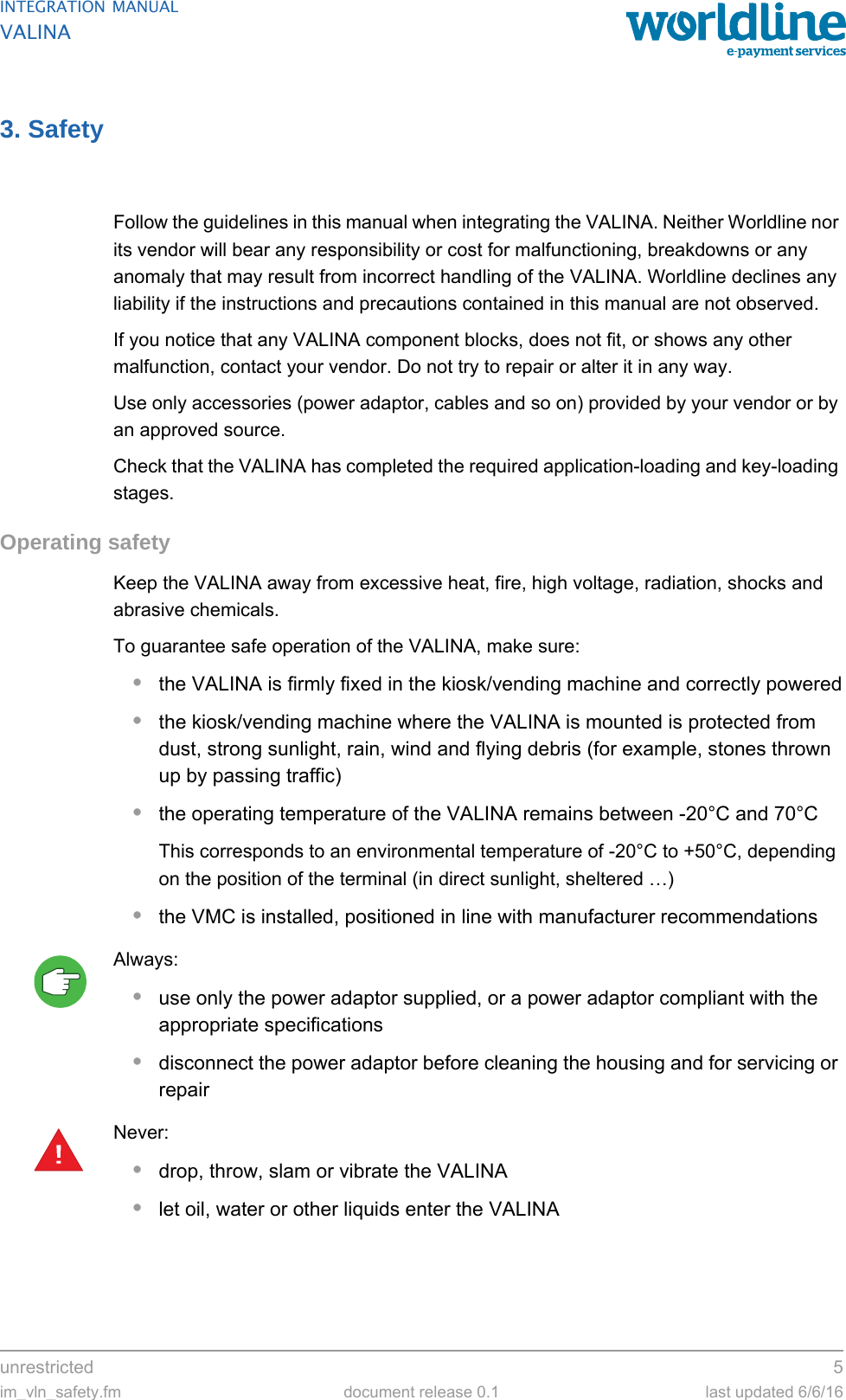 unrestricted 5im_vln_safety.fm document release 0.1 last updated 6/6/16INTEGRATION MANUALVALINA3. SafetyFollow the guidelines in this manual when integrating the VALINA. Neither Worldline nor its vendor will bear any responsibility or cost for malfunctioning, breakdowns or any anomaly that may result from incorrect handling of the VALINA. Worldline declines any liability if the instructions and precautions contained in this manual are not observed.If you notice that any VALINA component blocks, does not fit, or shows any other malfunction, contact your vendor. Do not try to repair or alter it in any way.Use only accessories (power adaptor, cables and so on) provided by your vendor or by an approved source.Check that the VALINA has completed the required application-loading and key-loading stages.Operating safetyKeep the VALINA away from excessive heat, fire, high voltage, radiation, shocks and abrasive chemicals.To guarantee safe operation of the VALINA, make sure:•the VALINA is firmly fixed in the kiosk/vending machine and correctly powered•the kiosk/vending machine where the VALINA is mounted is protected from dust, strong sunlight, rain, wind and flying debris (for example, stones thrown up by passing traffic)•the operating temperature of the VALINA remains between -20°C and 70°CThis corresponds to an environmental temperature of -20°C to +50°C, depending on the position of the terminal (in direct sunlight, sheltered …)•the VMC is installed, positioned in line with manufacturer recommendationsAlways:•use only the power adaptor supplied, or a power adaptor compliant with the appropriate specifications•disconnect the power adaptor before cleaning the housing and for servicing or repairNever:•drop, throw, slam or vibrate the VALINA•let oil, water or other liquids enter the VALINA!