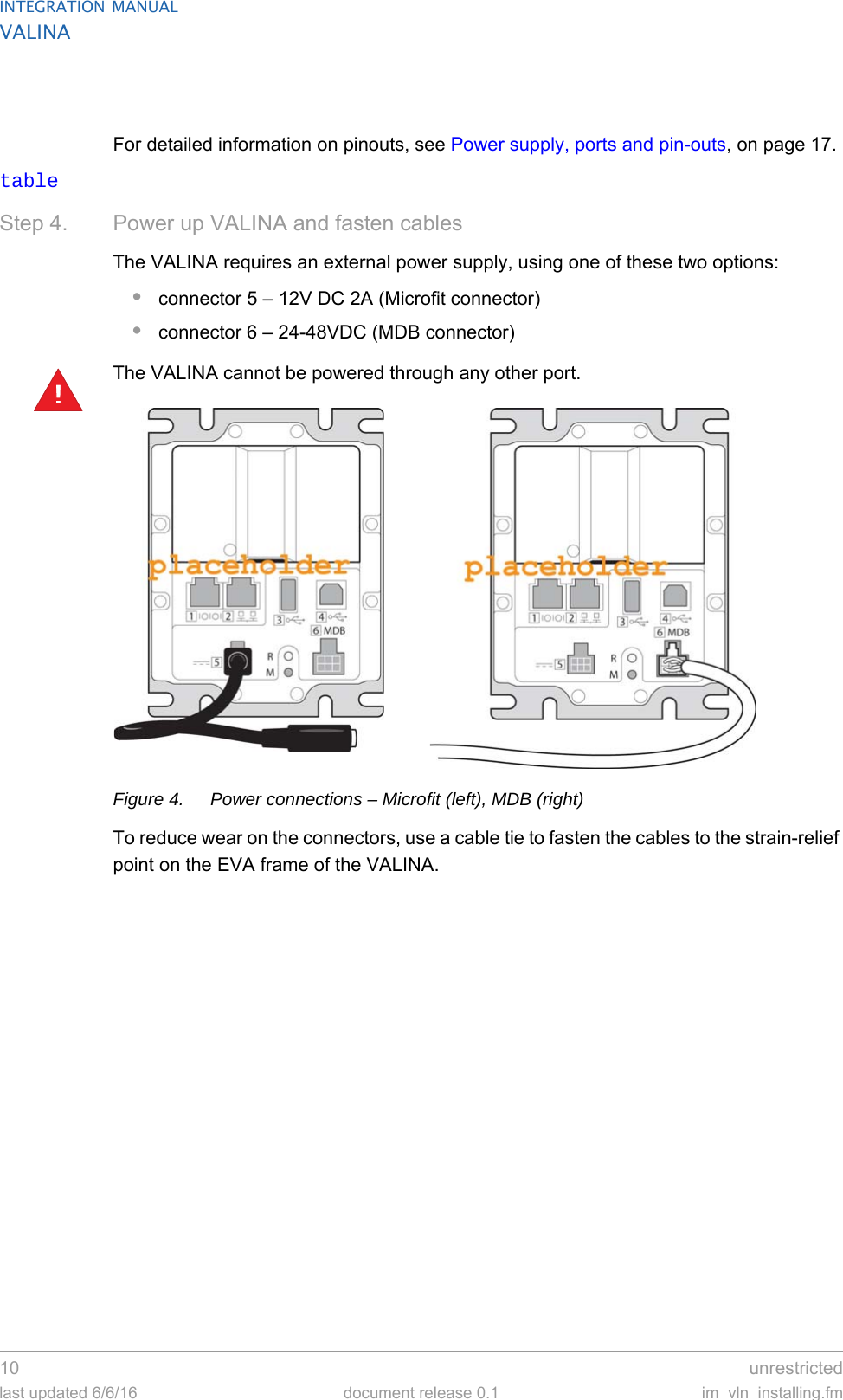 INTEGRATION MANUALVALINA10  unrestrictedlast updated 6/6/16 document release 0.1 im_vln_installing.fmFor detailed information on pinouts, see Power supply, ports and pin-outs, on page 17.tableStep 4. Power up VALINA and fasten cablesThe VALINA requires an external power supply, using one of these two options:•connector 5 – 12V DC 2A (Microfit connector)•connector 6 – 24-48VDC (MDB connector)The VALINA cannot be powered through any other port.Figure 4. Power connections – Microfit (left), MDB (right)To reduce wear on the connectors, use a cable tie to fasten the cables to the strain-relief point on the EVA frame of the VALINA.!