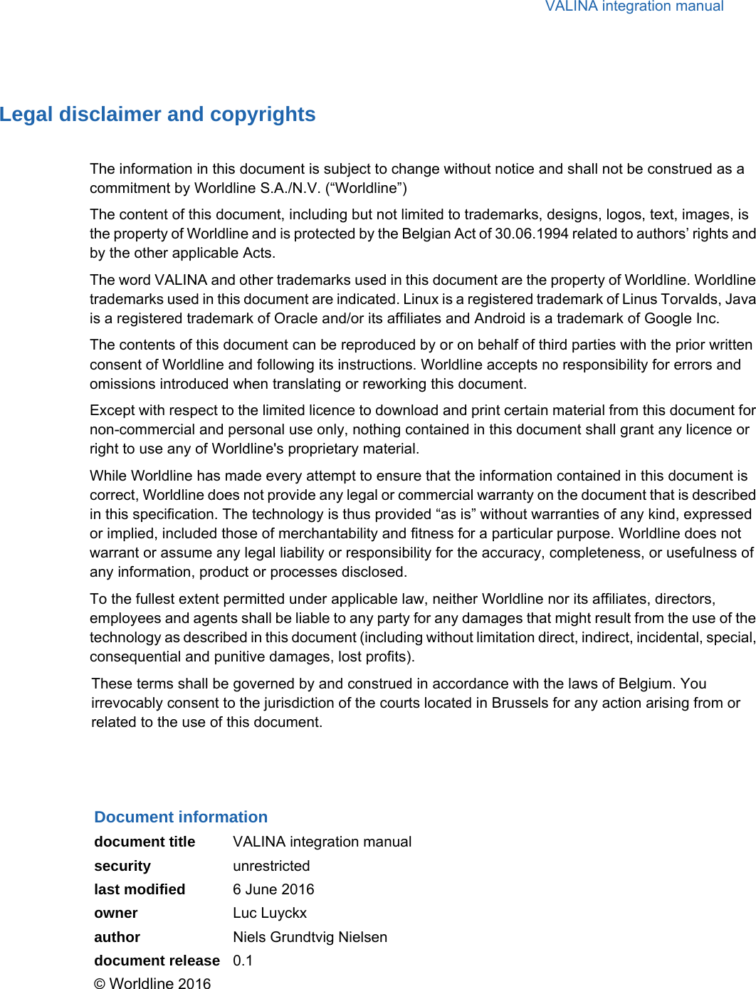 VALINA integration manualLegal disclaimer and copyrightsThe information in this document is subject to change without notice and shall not be construed as a commitment by Worldline S.A./N.V. (“Worldline”)The content of this document, including but not limited to trademarks, designs, logos, text, images, is the property of Worldline and is protected by the Belgian Act of 30.06.1994 related to authors’ rights and by the other applicable Acts.The word VALINA and other trademarks used in this document are the property of Worldline. Worldline trademarks used in this document are indicated. Linux is a registered trademark of Linus Torvalds, Java is a registered trademark of Oracle and/or its affiliates and Android is a trademark of Google Inc.The contents of this document can be reproduced by or on behalf of third parties with the prior written consent of Worldline and following its instructions. Worldline accepts no responsibility for errors and omissions introduced when translating or reworking this document.Except with respect to the limited licence to download and print certain material from this document for non-commercial and personal use only, nothing contained in this document shall grant any licence or right to use any of Worldline&apos;s proprietary material.While Worldline has made every attempt to ensure that the information contained in this document is correct, Worldline does not provide any legal or commercial warranty on the document that is described in this specification. The technology is thus provided “as is” without warranties of any kind, expressed or implied, included those of merchantability and fitness for a particular purpose. Worldline does not warrant or assume any legal liability or responsibility for the accuracy, completeness, or usefulness of any information, product or processes disclosed.To the fullest extent permitted under applicable law, neither Worldline nor its affiliates, directors, employees and agents shall be liable to any party for any damages that might result from the use of the technology as described in this document (including without limitation direct, indirect, incidental, special, consequential and punitive damages, lost profits).These terms shall be governed by and construed in accordance with the laws of Belgium. You irrevocably consent to the jurisdiction of the courts located in Brussels for any action arising from or related to the use of this document.Document informationdocument title VALINA integration manualsecurity unrestrictedlast modified 6 June 2016owner Luc Luyckxauthor Niels Grundtvig Nielsendocument release 0.1© Worldline 2016