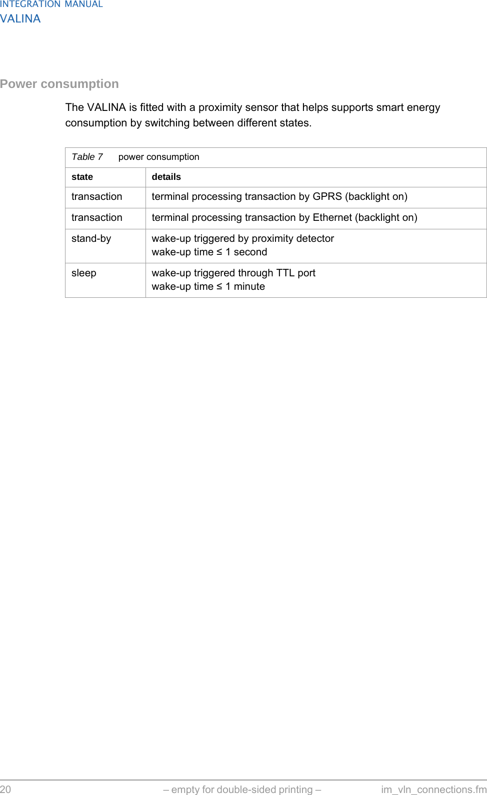INTEGRATION MANUALVALINA20 – empty for double-sided printing –  im_vln_connections.fmPower consumptionThe VALINA is fitted with a proximity sensor that helps supports smart energy consumption by switching between different states.Table 7 power consumptionstate detailstransaction terminal processing transaction by GPRS (backlight on)transaction terminal processing transaction by Ethernet (backlight on)stand-by wake-up triggered by proximity detectorwake-up time ≤ 1 secondsleep wake-up triggered through TTL portwake-up time ≤ 1 minute