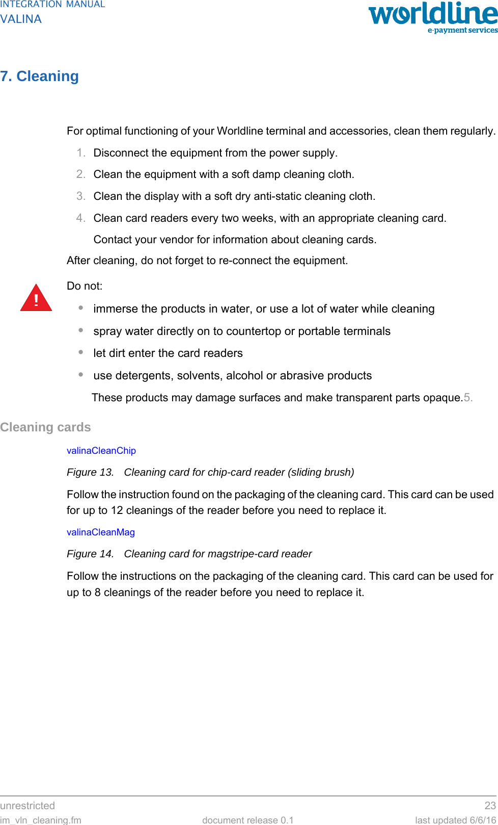 unrestricted 23im_vln_cleaning.fm document release 0.1 last updated 6/6/16INTEGRATION MANUALVALINA7. CleaningFor optimal functioning of your Worldline terminal and accessories, clean them regularly.1. Disconnect the equipment from the power supply.2. Clean the equipment with a soft damp cleaning cloth.3. Clean the display with a soft dry anti-static cleaning cloth.4. Clean card readers every two weeks, with an appropriate cleaning card.Contact your vendor for information about cleaning cards.After cleaning, do not forget to re-connect the equipment.Do not:•immerse the products in water, or use a lot of water while cleaning•spray water directly on to countertop or portable terminals•let dirt enter the card readers•use detergents, solvents, alcohol or abrasive productsThese products may damage surfaces and make transparent parts opaque.5.Cleaning cardsvalinaCleanChip Figure 13. Cleaning card for chip-card reader (sliding brush)Follow the instruction found on the packaging of the cleaning card. This card can be used for up to 12 cleanings of the reader before you need to replace it.valinaCleanMag Figure 14. Cleaning card for magstripe-card readerFollow the instructions on the packaging of the cleaning card. This card can be used for up to 8 cleanings of the reader before you need to replace it.!