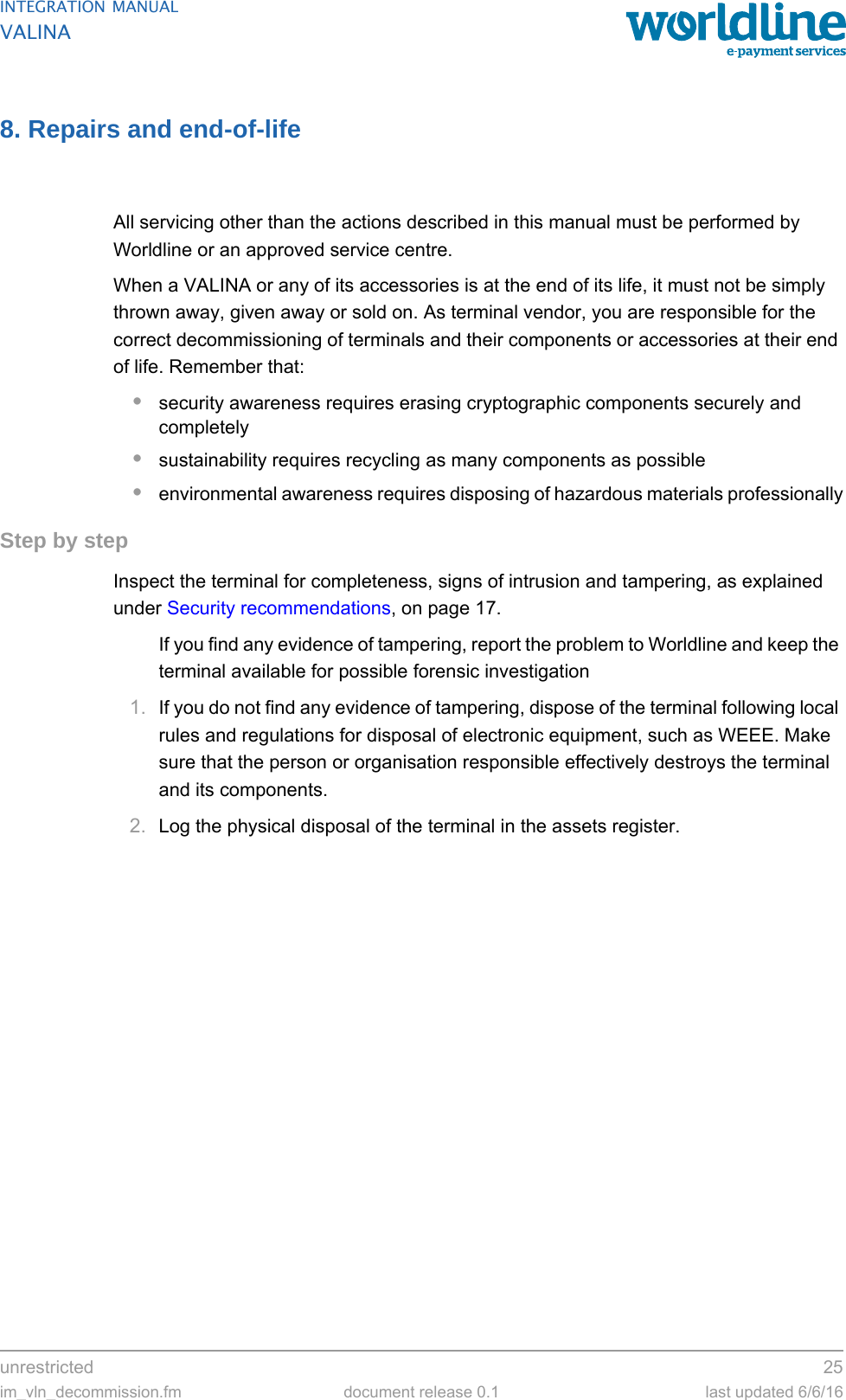 unrestricted 25im_vln_decommission.fm document release 0.1 last updated 6/6/16INTEGRATION MANUALVALINA8. Repairs and end-of-lifeAll servicing other than the actions described in this manual must be performed by Worldline or an approved service centre.When a VALINA or any of its accessories is at the end of its life, it must not be simply thrown away, given away or sold on. As terminal vendor, you are responsible for the correct decommissioning of terminals and their components or accessories at their end of life. Remember that:•security awareness requires erasing cryptographic components securely and completely•sustainability requires recycling as many components as possible•environmental awareness requires disposing of hazardous materials professionallyStep by stepInspect the terminal for completeness, signs of intrusion and tampering, as explained under Security recommendations, on page 17.If you find any evidence of tampering, report the problem to Worldline and keep the terminal available for possible forensic investigation1. If you do not find any evidence of tampering, dispose of the terminal following local rules and regulations for disposal of electronic equipment, such as WEEE. Make sure that the person or organisation responsible effectively destroys the terminal and its components.2. Log the physical disposal of the terminal in the assets register.