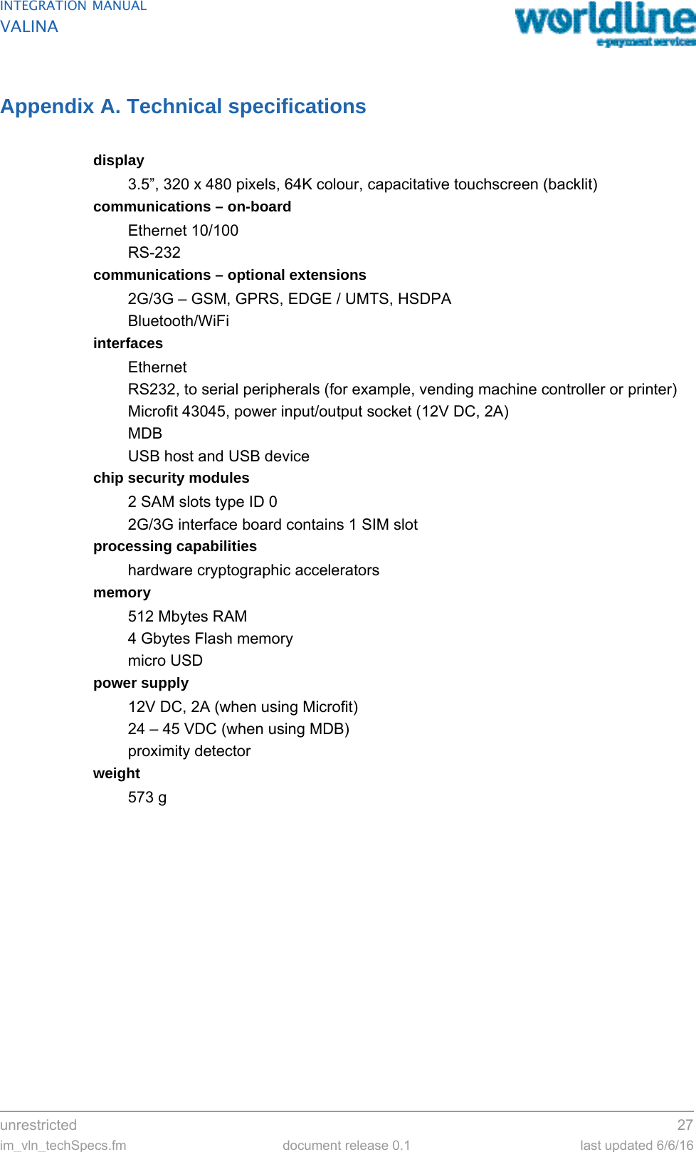 unrestricted 27im_vln_techSpecs.fm document release 0.1 last updated 6/6/16INTEGRATION MANUALVALINAAppendix A. Technical specificationsdisplay3.5”, 320 x 480 pixels, 64K colour, capacitative touchscreen (backlit)communications – on-boardEthernet 10/100RS-232communications – optional extensions2G/3G – GSM, GPRS, EDGE / UMTS, HSDPABluetooth/WiFiinterfacesEthernetRS232, to serial peripherals (for example, vending machine controller or printer)Microfit 43045, power input/output socket (12V DC, 2A)MDBUSB host and USB devicechip security modules2 SAM slots type ID 02G/3G interface board contains 1 SIM slot processing capabilitieshardware cryptographic acceleratorsmemory512 Mbytes RAM4 Gbytes Flash memorymicro USDpower supply12V DC, 2A (when using Microfit)24 – 45 VDC (when using MDB)proximity detectorweight573 g
