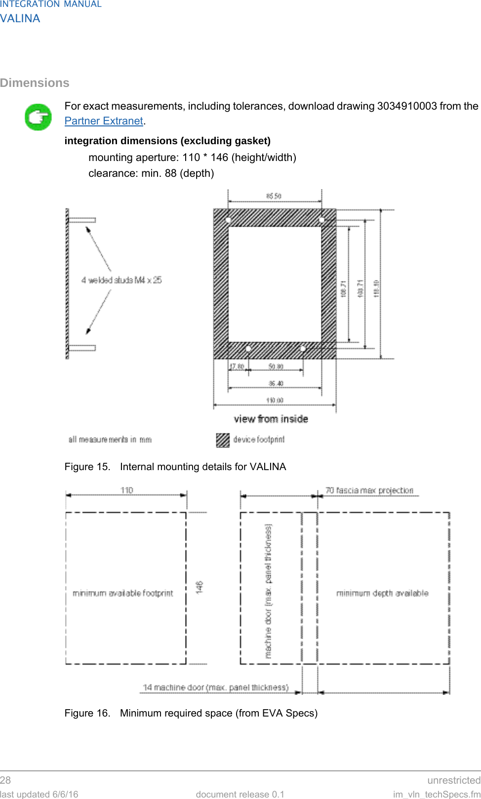 INTEGRATION MANUALVALINA28  unrestrictedlast updated 6/6/16 document release 0.1 im_vln_techSpecs.fmDimensionsFor exact measurements, including tolerances, download drawing 3034910003 from the Partner Extranet.integration dimensions (excluding gasket)mounting aperture: 110 * 146 (height/width)clearance: min. 88 (depth)Figure 15. Internal mounting details for VALINAFigure 16. Minimum required space (from EVA Specs)