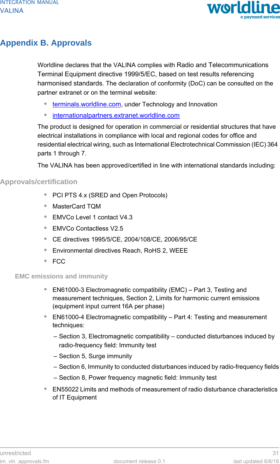 unrestricted 31im_vln_approvals.fm document release 0.1 last updated 6/6/16INTEGRATION MANUALVALINAAppendix B. ApprovalsWorldline declares that the VALINA complies with Radio and Telecommunications Terminal Equipment directive 1999/5/EC, based on test results referencing harmonised standards. The declaration of conformity (DoC) can be consulted on the partner extranet or on the terminal website:•terminals.worldline.com, under Technology and Innovation•internationalpartners.extranet.worldline.com The product is designed for operation in commercial or residential structures that have electrical installations in compliance with local and regional codes for office and residential electrical wiring, such as International Electrotechnical Commission (IEC) 364 parts 1 through 7.The VALINA has been approved/certified in line with international standards including:Approvals/certification•PCI PTS 4.x (SRED and Open Protocols)•MasterCard TQM•EMVCo Level 1 contact V4.3•EMVCo Contactless V2.5•CE directives 1995/5/CE, 2004/108/CE, 2006/95/CE•Environmental directives Reach, RoHS 2, WEEE•FCCEMC emissions and immunity•EN61000-3 Electromagnetic compatibility (EMC) – Part 3, Testing and measurement techniques, Section 2, Limits for harmonic current emissions (equipment input current 16A per phase)•EN61000-4 Electromagnetic compatibility – Part 4: Testing and measurement techniques:– Section 3, Electromagnetic compatibility – conducted disturbances induced by radio-frequency field: Immunity test– Section 5, Surge immunity– Section 6, Immunity to conducted disturbances induced by radio-frequency fields– Section 8, Power frequency magnetic field: Immunity test•EN55022 Limits and methods of measurement of radio disturbance characteristics of IT Equipment