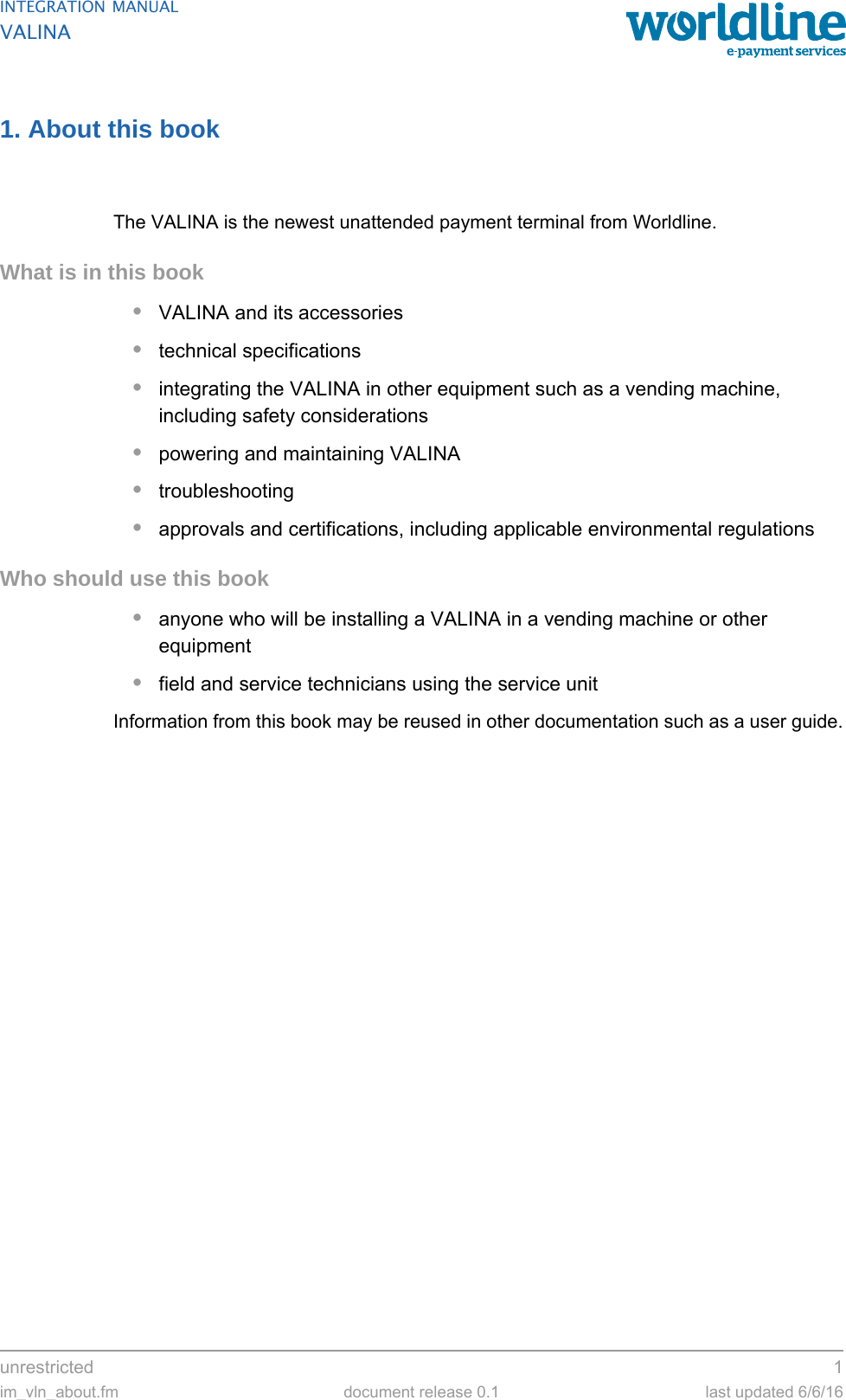 unrestricted 1im_vln_about.fm document release 0.1 last updated 6/6/16INTEGRATION MANUALVALINA1. About this bookThe VALINA is the newest unattended payment terminal from Worldline.What is in this book•VALINA and its accessories•technical specifications•integrating the VALINA in other equipment such as a vending machine, including safety considerations•powering and maintaining VALINA•troubleshooting•approvals and certifications, including applicable environmental regulationsWho should use this book•anyone who will be installing a VALINA in a vending machine or other equipment•field and service technicians using the service unitInformation from this book may be reused in other documentation such as a user guide.
