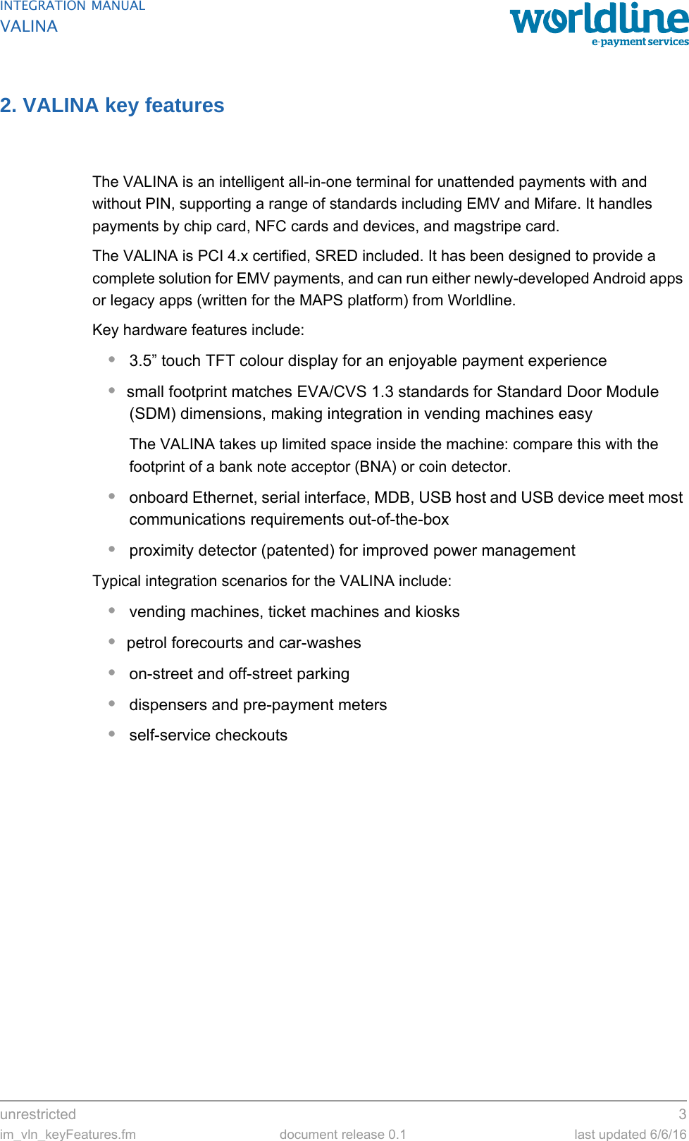 unrestricted 3im_vln_keyFeatures.fm document release 0.1 last updated 6/6/16INTEGRATION MANUALVALINA2. VALINA key featuresThe VALINA is an intelligent all-in-one terminal for unattended payments with and without PIN, supporting a range of standards including EMV and Mifare. It handles payments by chip card, NFC cards and devices, and magstripe card.The VALINA is PCI 4.x certified, SRED included. It has been designed to provide a complete solution for EMV payments, and can run either newly-developed Android apps or legacy apps (written for the MAPS platform) from Worldline.Key hardware features include:•3.5” touch TFT colour display for an enjoyable payment experience•small footprint matches EVA/CVS 1.3 standards for Standard Door Module (SDM) dimensions, making integration in vending machines easyThe VALINA takes up limited space inside the machine: compare this with the footprint of a bank note acceptor (BNA) or coin detector.•onboard Ethernet, serial interface, MDB, USB host and USB device meet most communications requirements out-of-the-box•proximity detector (patented) for improved power managementTypical integration scenarios for the VALINA include:•vending machines, ticket machines and kiosks•petrol forecourts and car-washes•on-street and off-street parking•dispensers and pre-payment meters•self-service checkouts
