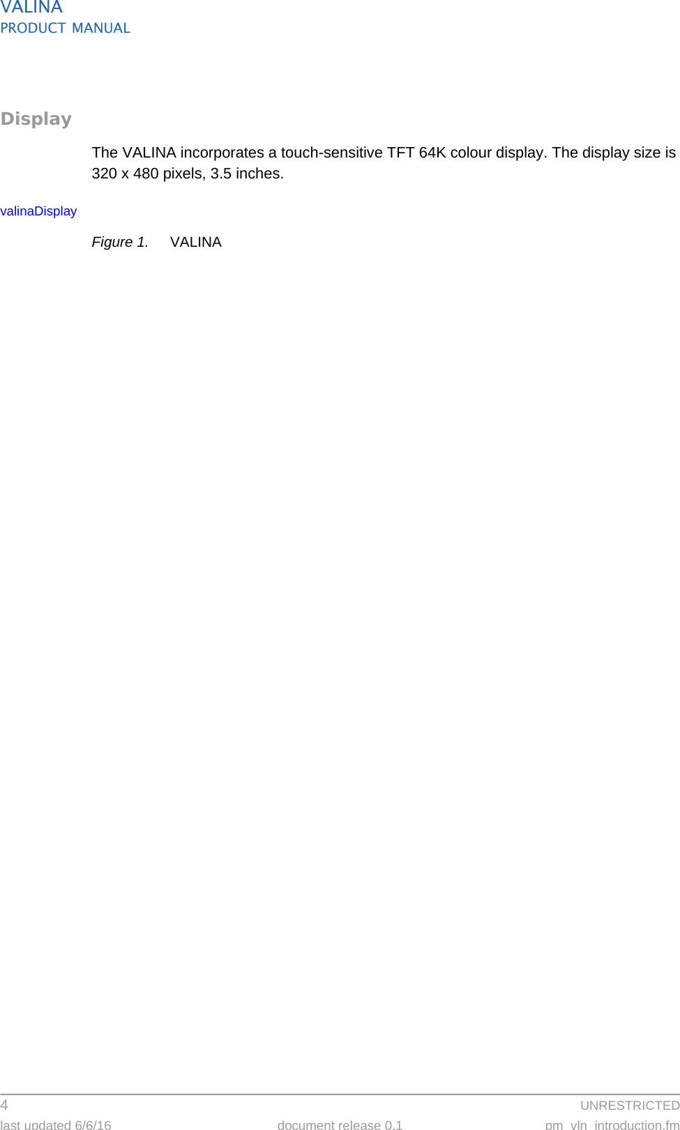 VALINAPRODUCT MANUAL4  UNRESTRICTEDlast updated 6/6/16 document release 0.1 pm_vln_introduction.fmDisplayThe VALINA incorporates a touch-sensitive TFT 64K colour display. The display size is 320 x 480 pixels, 3.5 inches.valinaDisplayFigure 1. VALINA