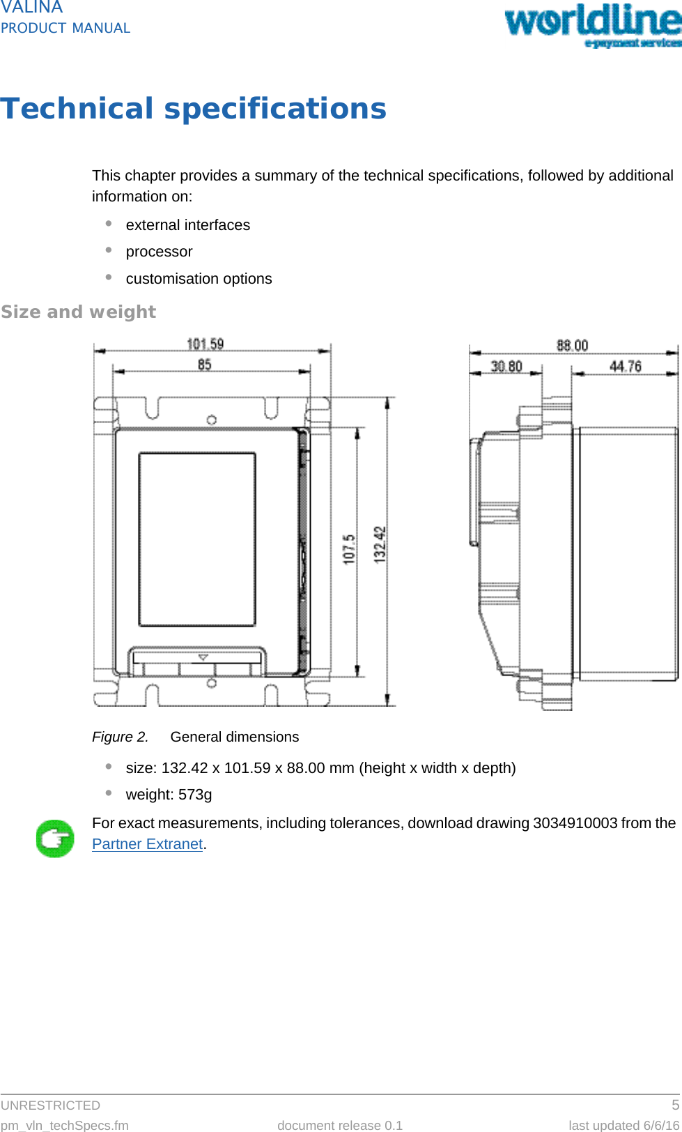UNRESTRICTED 5pm_vln_techSpecs.fm document release 0.1 last updated 6/6/16VALINAPRODUCT MANUALTechnical specificationsThis chapter provides a summary of the technical specifications, followed by additional information on:•external interfaces•processor•customisation optionsSize and weightFigure 2. General dimensions•size: 132.42 x 101.59 x 88.00 mm (height x width x depth)•weight: 573gFor exact measurements, including tolerances, download drawing 3034910003 from the Partner Extranet.