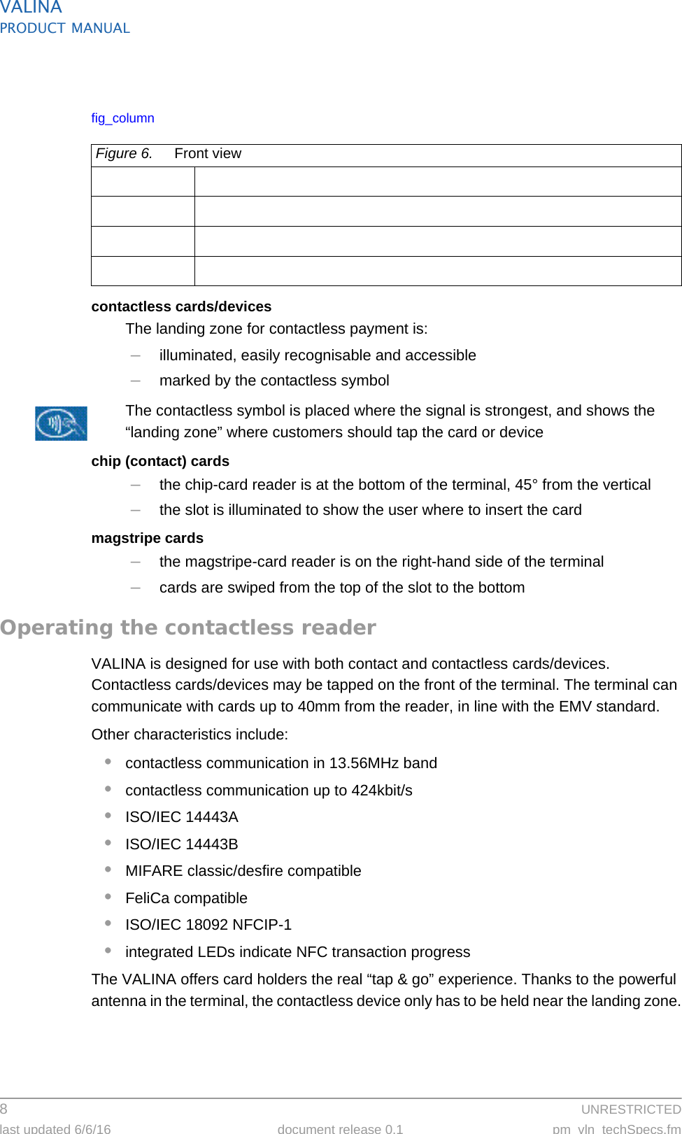 VALINAPRODUCT MANUAL8  UNRESTRICTEDlast updated 6/6/16 document release 0.1 pm_vln_techSpecs.fmfig_columncontactless cards/devicesThe landing zone for contactless payment is:–illuminated, easily recognisable and accessible–marked by the contactless symbolThe contactless symbol is placed where the signal is strongest, and shows the “landing zone” where customers should tap the card or devicechip (contact) cards–the chip-card reader is at the bottom of the terminal, 45° from the vertical–the slot is illuminated to show the user where to insert the cardmagstripe cards–the magstripe-card reader is on the right-hand side of the terminal–cards are swiped from the top of the slot to the bottomOperating the contactless readerVALINA is designed for use with both contact and contactless cards/devices. Contactless cards/devices may be tapped on the front of the terminal. The terminal can communicate with cards up to 40mm from the reader, in line with the EMV standard.Other characteristics include:•contactless communication in 13.56MHz band•contactless communication up to 424kbit/s •ISO/IEC 14443A •ISO/IEC 14443B •MIFARE classic/desfire compatible•FeliCa compatible•ISO/IEC 18092 NFCIP-1•integrated LEDs indicate NFC transaction progressThe VALINA offers card holders the real “tap &amp; go” experience. Thanks to the powerful antenna in the terminal, the contactless device only has to be held near the landing zone.Figure 6. Front view