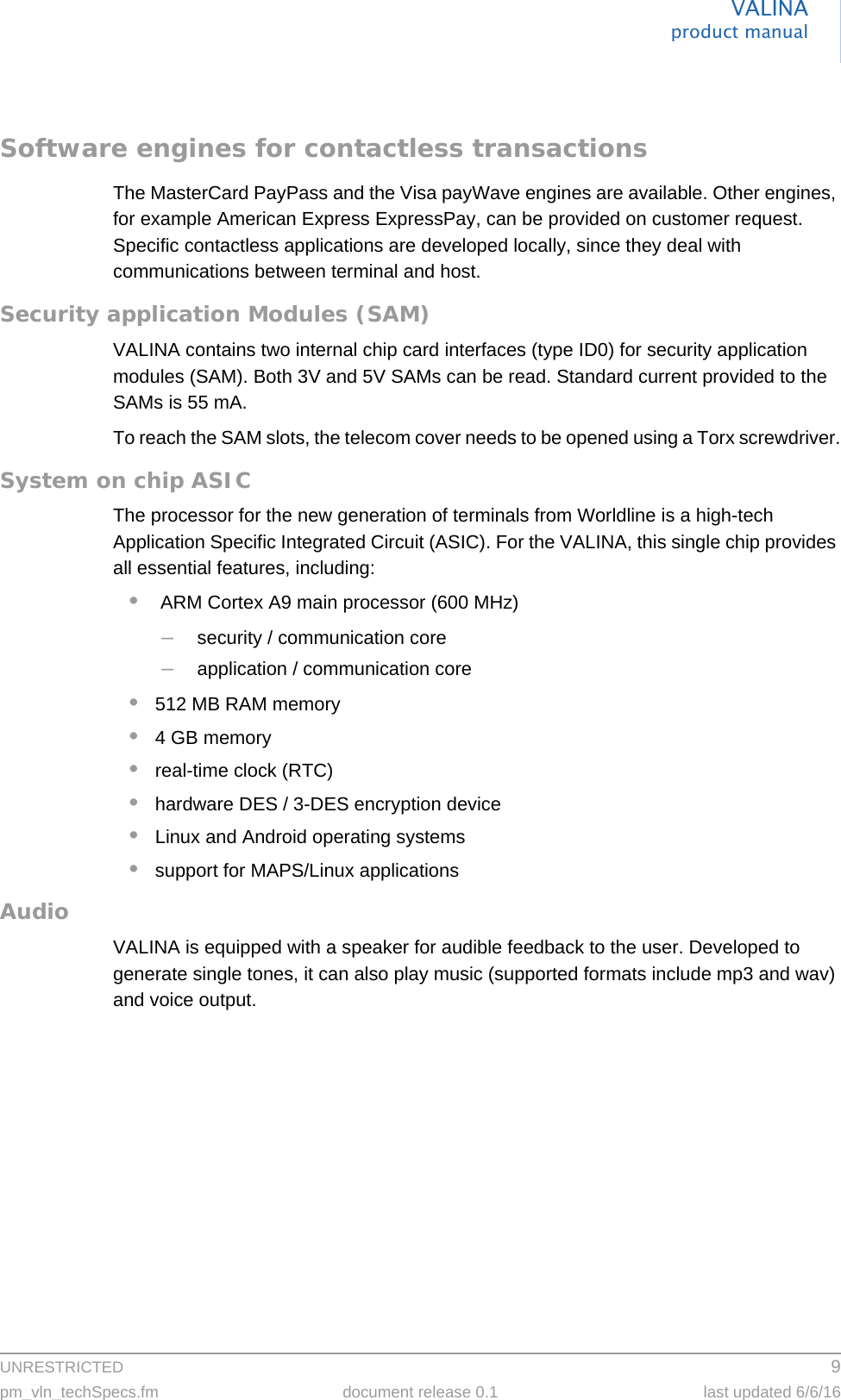 UNRESTRICTED 9pm_vln_techSpecs.fm document release 0.1 last updated 6/6/16VALINAproduct manualSoftware engines for contactless transactionsThe MasterCard PayPass and the Visa payWave engines are available. Other engines, for example American Express ExpressPay, can be provided on customer request. Specific contactless applications are developed locally, since they deal with communications between terminal and host.Security application Modules (SAM)VALINA contains two internal chip card interfaces (type ID0) for security application modules (SAM). Both 3V and 5V SAMs can be read. Standard current provided to the SAMs is 55 mA.To reach the SAM slots, the telecom cover needs to be opened using a Torx screwdriver.System on chip ASICThe processor for the new generation of terminals from Worldline is a high-tech Application Specific Integrated Circuit (ASIC). For the VALINA, this single chip provides all essential features, including:• ARM Cortex A9 main processor (600 MHz)–security / communication core–application / communication core•512 MB RAM memory•4 GB memory•real-time clock (RTC)•hardware DES / 3-DES encryption device•Linux and Android operating systems•support for MAPS/Linux applicationsAudioVALINA is equipped with a speaker for audible feedback to the user. Developed to generate single tones, it can also play music (supported formats include mp3 and wav) and voice output.