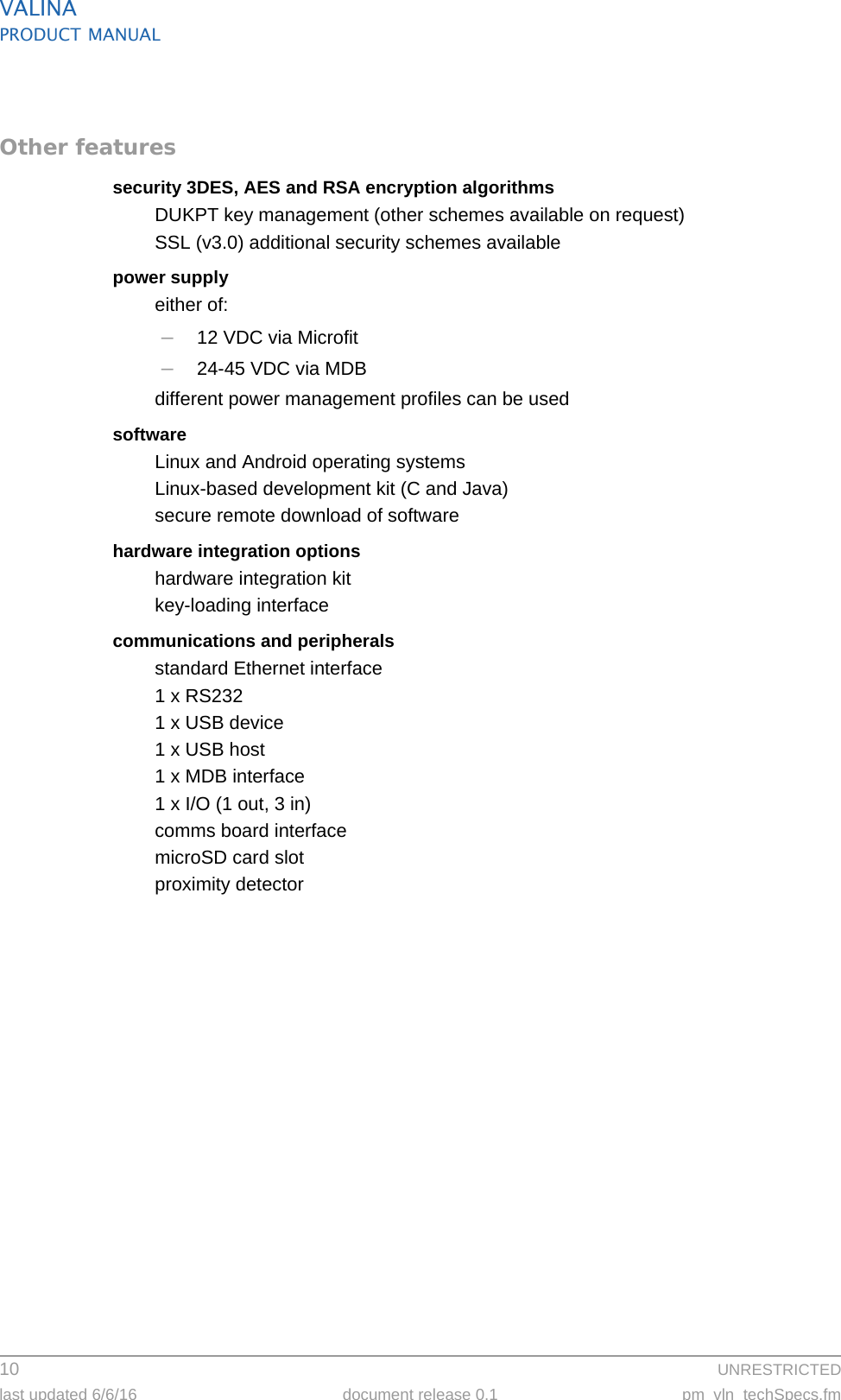 VALINAPRODUCT MANUAL10  UNRESTRICTEDlast updated 6/6/16 document release 0.1 pm_vln_techSpecs.fmOther featuressecurity 3DES, AES and RSA encryption algorithmsDUKPT key management (other schemes available on request)SSL (v3.0) additional security schemes availablepower supplyeither of:–12 VDC via Microfit–24-45 VDC via MDBdifferent power management profiles can be usedsoftwareLinux and Android operating systemsLinux-based development kit (C and Java)secure remote download of softwarehardware integration optionshardware integration kitkey-loading interfacecommunications and peripheralsstandard Ethernet interface1 x RS2321 x USB device1 x USB host1 x MDB interface1 x I/O (1 out, 3 in)comms board interfacemicroSD card slotproximity detector