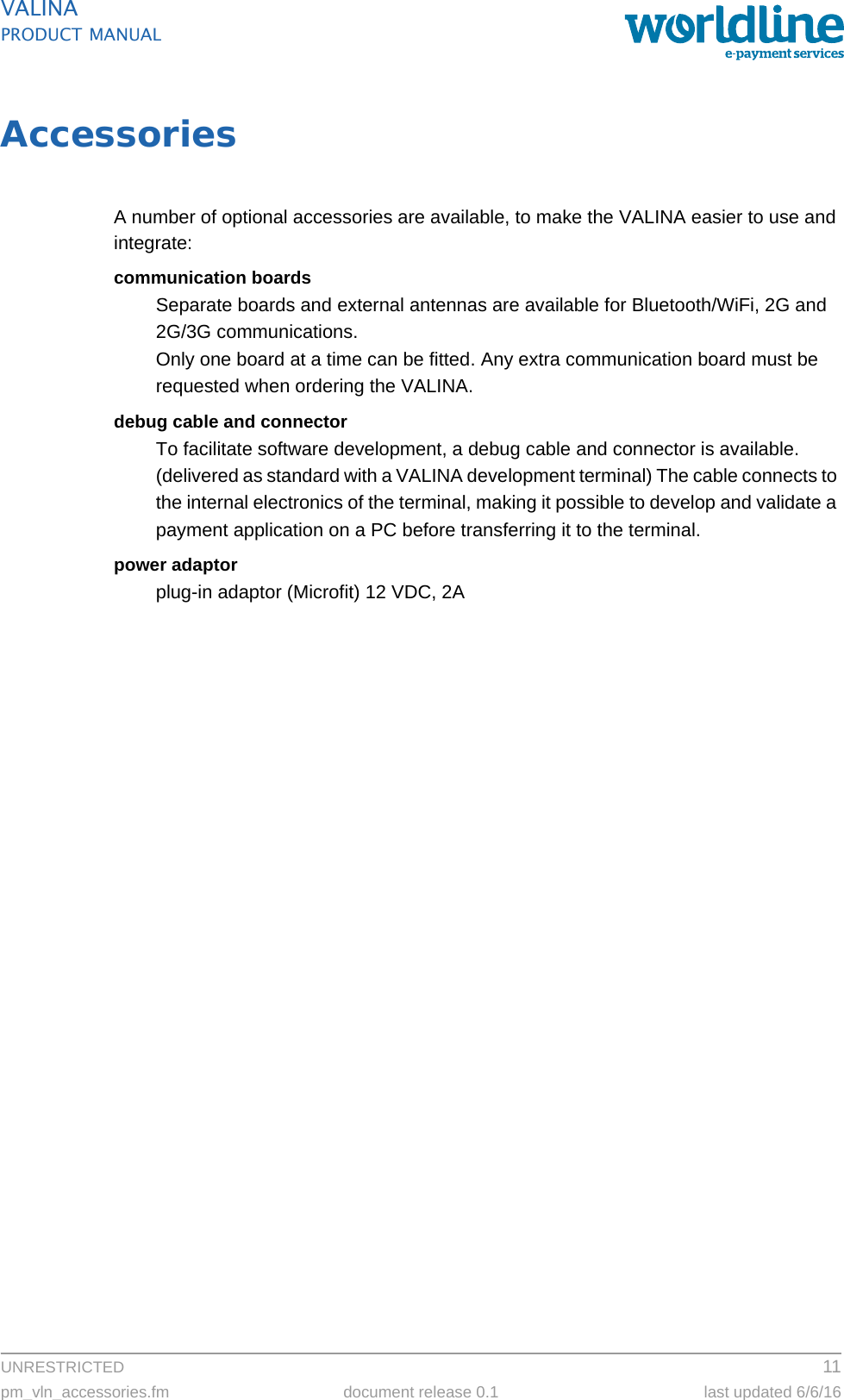 UNRESTRICTED 11pm_vln_accessories.fm document release 0.1 last updated 6/6/16VALINAPRODUCT MANUALAccessoriesA number of optional accessories are available, to make the VALINA easier to use and integrate:communication boardsSeparate boards and external antennas are available for Bluetooth/WiFi, 2G and 2G/3G communications.Only one board at a time can be fitted. Any extra communication board must be requested when ordering the VALINA.debug cable and connectorTo facilitate software development, a debug cable and connector is available. (delivered as standard with a VALINA development terminal) The cable connects to the internal electronics of the terminal, making it possible to develop and validate a payment application on a PC before transferring it to the terminal.power adaptorplug-in adaptor (Microfit) 12 VDC, 2A
