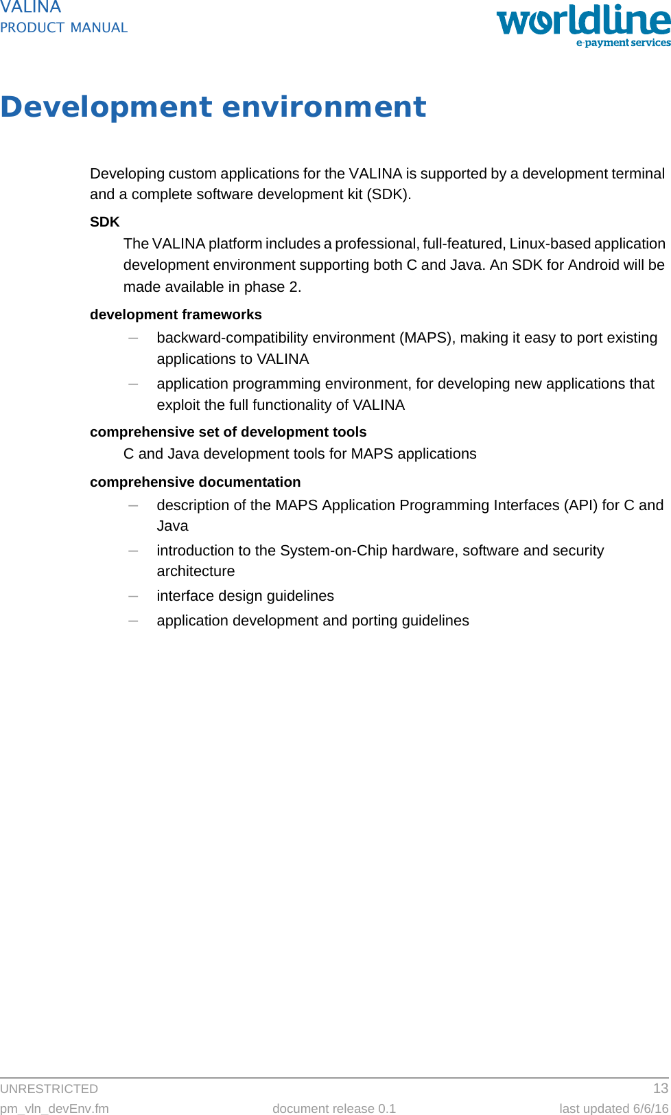 UNRESTRICTED 13pm_vln_devEnv.fm document release 0.1 last updated 6/6/16VALINAPRODUCT MANUALDevelopment environmentDeveloping custom applications for the VALINA is supported by a development terminal and a complete software development kit (SDK).SDKThe VALINA platform includes a professional, full-featured, Linux-based application development environment supporting both C and Java. An SDK for Android will be made available in phase 2.development frameworks–backward-compatibility environment (MAPS), making it easy to port existing applications to VALINA–application programming environment, for developing new applications that exploit the full functionality of VALINAcomprehensive set of development toolsC and Java development tools for MAPS applicationscomprehensive documentation–description of the MAPS Application Programming Interfaces (API) for C and Java–introduction to the System-on-Chip hardware, software and security architecture–interface design guidelines–application development and porting guidelines