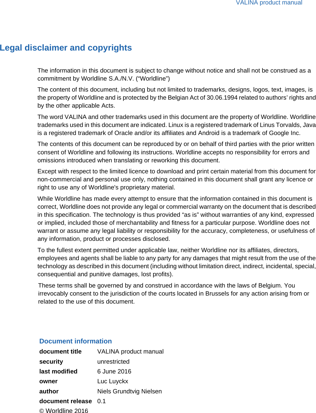 VALINA product manualLegal disclaimer and copyrightsThe information in this document is subject to change without notice and shall not be construed as a commitment by Worldline S.A./N.V. (“Worldline”)The content of this document, including but not limited to trademarks, designs, logos, text, images, is the property of Worldline and is protected by the Belgian Act of 30.06.1994 related to authors’ rights and by the other applicable Acts.The word VALINA and other trademarks used in this document are the property of Worldline. Worldline trademarks used in this document are indicated. Linux is a registered trademark of Linus Torvalds, Java is a registered trademark of Oracle and/or its affiliates and Android is a trademark of Google Inc.The contents of this document can be reproduced by or on behalf of third parties with the prior written consent of Worldline and following its instructions. Worldline accepts no responsibility for errors and omissions introduced when translating or reworking this document.Except with respect to the limited licence to download and print certain material from this document for non-commercial and personal use only, nothing contained in this document shall grant any licence or right to use any of Worldline&apos;s proprietary material.While Worldline has made every attempt to ensure that the information contained in this document is correct, Worldline does not provide any legal or commercial warranty on the document that is described in this specification. The technology is thus provided “as is” without warranties of any kind, expressed or implied, included those of merchantability and fitness for a particular purpose. Worldline does not warrant or assume any legal liability or responsibility for the accuracy, completeness, or usefulness of any information, product or processes disclosed.To the fullest extent permitted under applicable law, neither Worldline nor its affiliates, directors, employees and agents shall be liable to any party for any damages that might result from the use of the technology as described in this document (including without limitation direct, indirect, incidental, special, consequential and punitive damages, lost profits).These terms shall be governed by and construed in accordance with the laws of Belgium. You irrevocably consent to the jurisdiction of the courts located in Brussels for any action arising from or related to the use of this document.Document informationdocument title VALINA product manualsecurity unrestrictedlast modified 6 June 2016owner Luc Luyckxauthor Niels Grundtvig Nielsendocument release 0.1© Worldline 2016