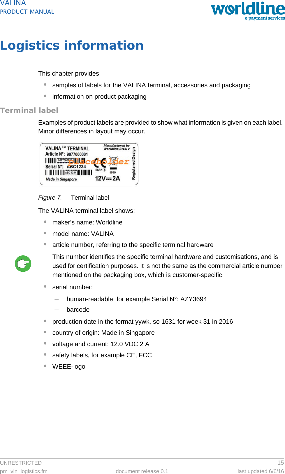 UNRESTRICTED 15pm_vln_logistics.fm document release 0.1 last updated 6/6/16VALINAPRODUCT MANUALLogistics informationThis chapter provides:•samples of labels for the VALINA terminal, accessories and packaging•information on product packagingTerminal labelExamples of product labels are provided to show what information is given on each label. Minor differences in layout may occur.Figure 7. Terminal labelThe VALINA terminal label shows:•maker’s name: Worldline•model name: VALINA•article number, referring to the specific terminal hardwareThis number identifies the specific terminal hardware and customisations, and is used for certification purposes. It is not the same as the commercial article number mentioned on the packaging box, which is customer-specific.•serial number:–human-readable, for example Serial N°: AZY3694–barcode•production date in the format yywk, so 1631 for week 31 in 2016•country of origin: Made in Singapore•voltage and current: 12.0 VDC 2 A•safety labels, for example CE, FCC•WEEE-logo